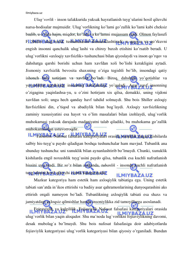 Ilmiybaza.uz 
 
Ulug`vorlik - inson tafakkurida yuksak hayratlanish tuyg`ularini hosil qiluvchi 
narsa-hodisalar majmuidir. Ulug`vorlikning ko’lami go’zallik ko’lami kabi cheksiz 
bщlib, u o’zida hajm, miqdor, ko’lam va ko’lamni mujassam etadi. Olmon faylasufi 
F. Shiller ulug`vorlik tushunchasini dramatiklashtiradi: u qayg`u va qo’rkuvni 
engish insonni qanchalik ulug`lashi va chiroy baxsh etishini ko’rsatib beradi. U 
ulug`vorlikni «axloqiy xavfsizlik» tushunchasi bilan qiyoslaydi va inson qo’rquv va 
dahshatga qarshi borishi uchun ham xavfdan xoli bo’lishi kerakligini aytadi. 
Jismoniy xavfsizlik bevosita shaxsning o’ziga tegishli bo’lib, insondagi qatiy 
ishonch bois xotirjam va xavfsiz bo’ladi. Biroq, dahshatli yo’qotishlar va 
yovuzliklar qarshisida insonning xotirjamligi yo’qoladi. Agar xavf insonning 
o’zigagina yaqinlashsa-yu, u o’zini hotirjam xis qilsa, demakki, uning vijdoni 
xavfdan xoli; unga hech qanday havf tahdid solmaydi. Shu bois Shiller axloqiy 
havfsizlikni din, e’tiqod va abadiylik bilan bog`laydi. Axloqiy xavfsizlikning 
zaminiy xususiyatini esa hayot va o’lim masalalari bilan izohlaydi, ulug`vorlik 
muhokamasi yuksak darajada madaniyatni talab qiladiki, bu muhokama go’zallik 
muhokamasidan ustuvorroqdir. 
 Tubanlik. Nafosat falsafasi kategoriyalari orasida xunuklik singari kishilarda 
salbiy his-tuyg`u paydo qiladigan boshqa tushunchalar ham mavjud. Tubanlik ana 
shunday tushuncha: uni xunuklik bilan aynanlashtirib bo’lmaydi. Chunki, xunuklik 
kishilarda engil noxushlik tuyg`usini paydo qilsa, tubanlik esa kuchli nafratlanish 
hissini uyg`otadi. Bir so’z bilan aytganda, tubanlik - insonda kuchli nafratlanish 
tuyg`ularini hosil qiluvchi estetik kategoriyadir.  
Mazkur kategoriya ham estetik ham axloqiylik tabiatiga ega. Uning estetik 
tabiati san’atda in’ikos ettirishi va badiiy asar qahramonlarining dunyoqarashini aks 
ettirish orqali namoyon bo’ladi. Tubanlikning axloqiylik tabiati esa shaxs va 
jamiyatdagi axloqsiz qilmishlar hamda insoniylikka zid tamoyillarga asoslanadi. 
Fojeaviylik va kulgililik. Fojiaviylik Nafosat falsafasi kategoriyalari orasida 
ulug`vorlik bilan yaqin aloqador. Shu ma’noda lug`vorlikni fojiaviylikning davomi, 
desak mubolag`a bo’lmaydi. Shu bois nafosat falsafasiga doir adabiyotlarda 
fojiaviylik kategoriyasi ulug`vorlik kategoriyasi bilan qiyosiy o’rganiladi. Bundan 
