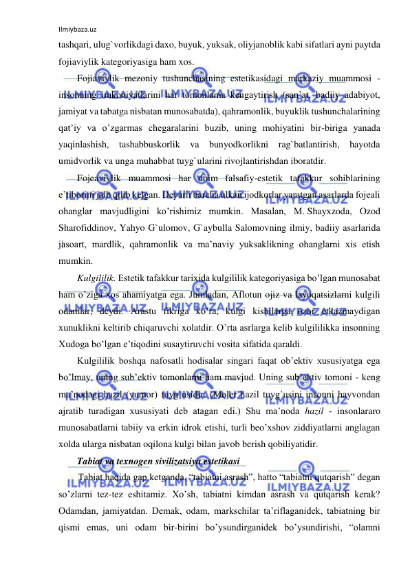 Ilmiybaza.uz 
 
tashqari, ulug`vorlikdagi daxo, buyuk, yuksak, oliyjanoblik kabi sifatlari ayni paytda 
fojiaviylik kategoriyasiga ham xos.  
Fojiaviylik mezoniy tushunchasining estetikasidagi markaziy muammosi - 
insonning imkoniyatlarini har tomonlama kengaytirish (san’at, badiiy adabiyot, 
jamiyat va tabatga nisbatan munosabatda), qahramonlik, buyuklik tushunchalarining 
qat’iy va o’zgarmas chegaralarini buzib, uning mohiyatini bir-biriga yanada 
yaqinlashish, tashabbuskorlik va bunyodkorlikni rag`batlantirish, hayotda 
umidvorlik va unga muhabbat tuyg`ularini rivojlantirishdan iboratdir.  
Fojeaviylik muammosi har doim falsafiy-estetik tafakkur sohiblarining 
e’tiborini jalb qilib kelgan. Deyarli barcha ulkan ijodkorlar yaratgan asarlarda fojeali 
ohanglar mavjudligini ko’rishimiz mumkin. Masalan, M. Shayxzoda, Ozod 
Sharofiddinov, Yahyo G`ulomov, G`aybulla Salomovning ilmiy, badiiy asarlarida 
jasoart, mardlik, qahramonlik va ma’naviy yuksaklikning ohanglarni xis etish 
mumkin. 
Kulgililik. Estetik tafakkur tarixida kulgililik kategoriyasiga bo’lgan munosabat 
ham o’ziga xos ahamiyatga ega. Jumladan, Aflotun ojiz va layoqatsizlarni kulgili 
odamlar, deydi. Arastu fikriga ko’ra, kulgi kishilarga ozor etkazmaydigan 
xunuklikni keltirib chiqaruvchi xolatdir. O’rta asrlarga kelib kulgililikka insonning 
Xudoga bo’lgan e’tiqodini susaytiruvchi vosita sifatida qaraldi.  
Kulgililik boshqa nafosatli hodisalar singari faqat ob’ektiv xususiyatga ega 
bo’lmay, uning sub’ektiv tomonlarni ham mavjud. Uning sub’ektiv tomoni - keng 
ma’nodagi hazil (yumor) tuyg`usidir. (Moler hazil tuyg`usini insonni hayvondan 
ajratib turadigan xususiyati deb atagan edi.) Shu ma’noda hazil - insonlararo 
munosabatlarni tabiiy va erkin idrok etishi, turli beo’xshov ziddiyatlarni anglagan 
xolda ularga nisbatan oqilona kulgi bilan javob berish qobiliyatidir.  
Tabiat va texnogen sivilizatsiya estetikasi 
Tabiat haqida gap ketganda, “tabiatni asrash”, hatto “tabiatni qutqarish” degan 
so’zlarni tez-tez eshitamiz. Xo’sh, tabiatni kimdan asrash va qutqarish kerak? 
Odamdan, jamiyatdan. Demak, odam, markschilar ta’riflaganidek, tabiatning bir 
qismi emas, uni odam bir-birini bo’ysundirganidek bo’ysundirishi, “olamni 
