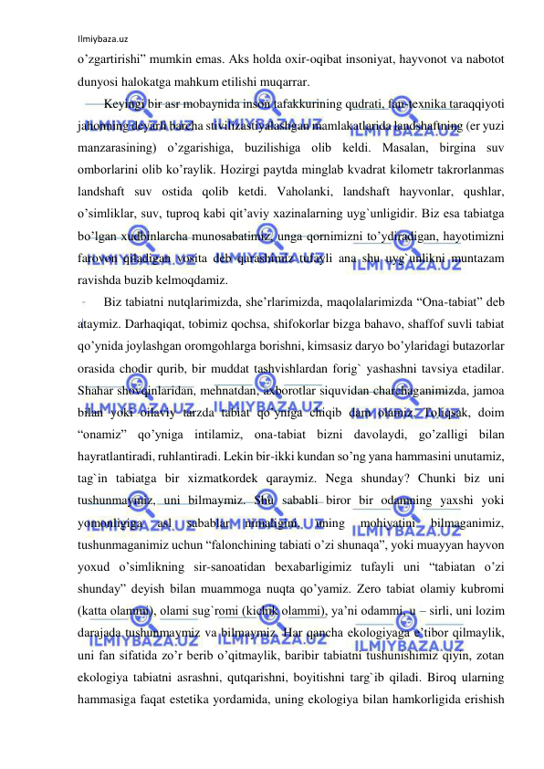 Ilmiybaza.uz 
 
o’zgartirishi” mumkin emas. Aks holda oxir-oqibat insoniyat, hayvonot va nabotot 
dunyosi halokatga mahkum etilishi muqarrar. 
Keyingi bir asr mobaynida inson tafakkurining qudrati, fan-texnika taraqqiyoti 
jahonning deyarli barcha stivilizastiyalashgan mamlakatlarida landshaftning (er yuzi 
manzarasining) o’zgarishiga, buzilishiga olib keldi. Masalan, birgina suv 
omborlarini olib ko’raylik. Hozirgi paytda minglab kvadrat kilometr takrorlanmas 
landshaft suv ostida qolib ketdi. Vaholanki, landshaft hayvonlar, qushlar, 
o’simliklar, suv, tuproq kabi qit’aviy xazinalarning uyg`unligidir. Biz esa tabiatga 
bo’lgan xudbinlarcha munosabatimiz, unga qornimizni to’ydiradigan, hayotimizni 
farovon qiladigan vosita deb qarashimiz tufayli ana shu uyg`unlikni muntazam 
ravishda buzib kelmoqdamiz. 
Biz tabiatni nutqlarimizda, she’rlarimizda, maqolalarimizda “Ona-tabiat” deb 
ataymiz. Darhaqiqat, tobimiz qochsa, shifokorlar bizga bahavo, shaffof suvli tabiat 
qo’ynida joylashgan oromgohlarga borishni, kimsasiz daryo bo’ylaridagi butazorlar 
orasida chodir qurib, bir muddat tashvishlardan forig` yashashni tavsiya etadilar. 
Shahar shovqinlaridan, mehnatdan, axborotlar siquvidan charchaganimizda, jamoa 
bilan yoki oilaviy tarzda tabiat qo’yniga chiqib dam olamiz. Toliqsak, doim 
“onamiz” qo’yniga intilamiz, ona-tabiat bizni davolaydi, go’zalligi bilan 
hayratlantiradi, ruhlantiradi. Lekin bir-ikki kundan so’ng yana hammasini unutamiz, 
tag`in tabiatga bir xizmatkordek qaraymiz. Nega shunday? Chunki biz uni 
tushunmaymiz, uni bilmaymiz. Shu sababli biror bir odamning yaxshi yoki 
yomonligiga 
asl 
sabablar 
nimaligini, 
uning 
mohiyatini 
bilmaganimiz, 
tushunmaganimiz uchun “falonchining tabiati o’zi shunaqa”, yoki muayyan hayvon 
yoxud o’simlikning sir-sanoatidan bexabarligimiz tufayli uni “tabiatan o’zi 
shunday” deyish bilan muammoga nuqta qo’yamiz. Zero tabiat olamiy kubromi 
(katta olammi), olami sug`romi (kichik olammi), ya’ni odammi, u – sirli, uni lozim 
darajada tushunmaymiz va bilmaymiz. Har qancha ekologiyaga e’tibor qilmaylik, 
uni fan sifatida zo’r berib o’qitmaylik, baribir tabiatni tushunishimiz qiyin, zotan 
ekologiya tabiatni asrashni, qutqarishni, boyitishni targ`ib qiladi. Biroq ularning 
hammasiga faqat estetika yordamida, uning ekologiya bilan hamkorligida erishish 
