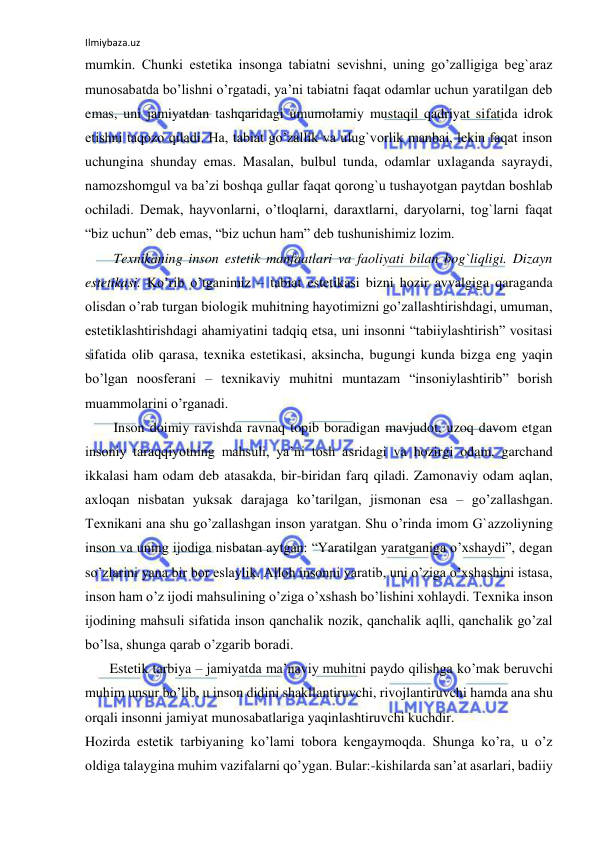 Ilmiybaza.uz 
 
mumkin. Chunki estetika insonga tabiatni sevishni, uning go’zalligiga beg`araz 
munosabatda bo’lishni o’rgatadi, ya’ni tabiatni faqat odamlar uchun yaratilgan deb 
emas, uni jamiyatdan tashqaridagi umumolamiy mustaqil qadriyat sifatida idrok 
etishni taqozo qiladi. Ha, tabiat go’zallik va ulug`vorlik manbai, lekin faqat inson 
uchungina shunday emas. Masalan, bulbul tunda, odamlar uxlaganda sayraydi, 
namozshomgul va ba’zi boshqa gullar faqat qorong`u tushayotgan paytdan boshlab 
ochiladi. Demak, hayvonlarni, o’tloqlarni, daraxtlarni, daryolarni, tog`larni faqat 
“biz uchun” deb emas, “biz uchun ham” deb tushunishimiz lozim. 
Texnikaning inson estetik manfaatlari va faoliyati bilan bog`liqligi. Dizayn 
estetikasi. Ko’rib o’tganimiz – tabiat estetikasi bizni hozir avvalgiga qaraganda 
olisdan o’rab turgan biologik muhitning hayotimizni go’zallashtirishdagi, umuman, 
estetiklashtirishdagi ahamiyatini tadqiq etsa, uni insonni “tabiiylashtirish” vositasi 
sifatida olib qarasa, texnika estetikasi, aksincha, bugungi kunda bizga eng yaqin 
bo’lgan noosferani – texnikaviy muhitni muntazam “insoniylashtirib” borish 
muammolarini o’rganadi. 
Inson doimiy ravishda ravnaq topib boradigan mavjudot, uzoq davom etgan 
insoniy taraqqiyotning mahsuli, ya’ni tosh asridagi va hozirgi odam, garchand 
ikkalasi ham odam deb atasakda, bir-biridan farq qiladi. Zamonaviy odam aqlan, 
axloqan nisbatan yuksak darajaga ko’tarilgan, jismonan esa – go’zallashgan. 
Texnikani ana shu go’zallashgan inson yaratgan. Shu o’rinda imom G`azzoliyning 
inson va uning ijodiga nisbatan aytgan: “Yaratilgan yaratganiga o’xshaydi”, degan 
so’zlarini yana bir bor eslaylik. Alloh insonni yaratib, uni o’ziga o’xshashini istasa, 
inson ham o’z ijodi mahsulining o’ziga o’xshash bo’lishini xohlaydi. Texnika inson 
ijodining mahsuli sifatida inson qanchalik nozik, qanchalik aqlli, qanchalik go’zal 
bo’lsa, shunga qarab o’zgarib boradi.  
       Estetik tarbiya – jamiyatda ma’naviy muhitni paydo qilishga ko’mak beruvchi 
muhim unsur bo’lib, u inson didini shakllantiruvchi, rivojlantiruvchi hamda ana shu 
orqali insonni jamiyat munosabatlariga yaqinlashtiruvchi kuchdir. 
Hozirda estetik tarbiyaning ko’lami tobora kengaymoqda. Shunga ko’ra, u o’z 
oldiga talaygina muhim vazifalarni qo’ygan. Bular:-kishilarda san’at asarlari, badiiy 
