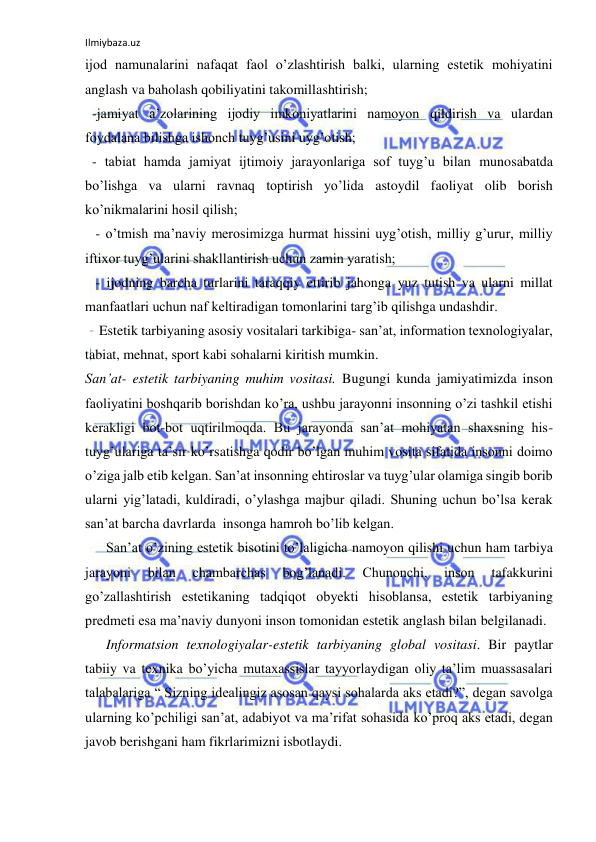 Ilmiybaza.uz 
 
ijod namunalarini nafaqat faol o’zlashtirish balki, ularning estetik mohiyatini 
anglash va baholash qobiliyatini takomillashtirish; 
  -jamiyat a’zolarining ijodiy imkoniyatlarini namoyon qildirish va ulardan 
foydalana bilishga ishonch tuyg’usini uyg’otish; 
  - tabiat hamda jamiyat ijtimoiy jarayonlariga sof tuyg’u bilan munosabatda 
bo’lishga va ularni ravnaq toptirish yo’lida astoydil faoliyat olib borish 
ko’nikmalarini hosil qilish;  
   - o’tmish ma’naviy merosimizga hurmat hissini uyg’otish, milliy g’urur, milliy 
iftixor tuyg’ularini shakllantirish uchun zamin yaratish; 
   - ijodning barcha turlarini taraqqiy ettirib jahonga yuz tutish va ularni millat 
manfaatlari uchun naf keltiradigan tomonlarini targ’ib qilishga undashdir. 
    Estetik tarbiyaning asosiy vositalari tarkibiga- san’at, information texnologiyalar, 
tabiat, mehnat, sport kabi sohalarni kiritish mumkin. 
San’at- estetik tarbiyaning muhim vositasi. Bugungi kunda jamiyatimizda inson 
faoliyatini boshqarib borishdan ko’ra, ushbu jarayonni insonning o’zi tashkil etishi 
kerakligi bot-bot uqtirilmoqda. Bu jarayonda san’at mohiyatan shaxsning his-
tuyg’ulariga ta’sir ko’rsatishga qodir bo’lgan muhim vosita sifatida insonni doimo 
o’ziga jalb etib kelgan. San’at insonning ehtiroslar va tuyg’ular olamiga singib borib 
ularni yig’latadi, kuldiradi, o’ylashga majbur qiladi. Shuning uchun bo’lsa kerak 
san’at barcha davrlarda  insonga hamroh bo’lib kelgan. 
      San’at o’zining estetik bisotini to’laligicha namoyon qilishi uchun ham tarbiya 
jarayoni 
bilan 
chambarchas 
bog’lanadi. 
Chunonchi, 
inson 
tafakkurini 
go’zallashtirish estetikaning tadqiqot obyekti hisoblansa, estetik tarbiyaning 
predmeti esa ma’naviy dunyoni inson tomonidan estetik anglash bilan belgilanadi. 
      Informatsion texnologiyalar-estetik tarbiyaning global vositasi. Bir paytlar 
tabiiy va texnika bo’yicha mutaxassislar tayyorlaydigan oliy ta’lim muassasalari 
talabalariga “ Sizning idealingiz asosan qaysi sohalarda aks etadi?”, degan savolga 
ularning ko’pchiligi san’at, adabiyot va ma’rifat sohasida ko’proq aks etadi, degan 
javob berishgani ham fikrlarimizni isbotlaydi. 
