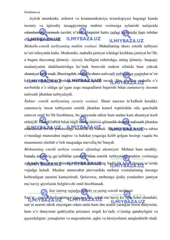 Ilmiybaza.uz 
 
     Aytish mumkinki, axborot va kommunikatsiya texnologiyasi bugungi kunda 
insoniy va iqtisodiy taraqqiyotning muhim vositasiga aylanishi natijasida 
odamlarning turmush tarzini, o’zaro aloqasini hatto tashqi ko’rinishi ham tubdan 
o’zgarishiga olib keldi. 
Mahalla-estetik tarbiyaning muhim vositasi. Mahallaning shaxs estetik tarbiyasi 
ta’siri nihoyatda katta. Modomiki, mahalla jamiyat ichidagi kichkina jamiyat bo’lib, 
u bugun shaxsning ijtimoiy- siyosiy faolligini oshirishga, uning ijtimoiy- huquqiy 
madaniyatini shakllantirishga ko’mak beruvchi makon sifatida ham yuksak 
ahamiyat kasb etadi. Shuningdek, mahalla shaxs nafosatli tarbiyasiga yaqindan ta’sir 
ko’rsata olishi bilan boshqa omillardan ajralib turadi. Shu jihatdan mahalla o’z 
navbatida o’z oldiga qo’ygan ezgu maqsadlarni bajarishi bilan zamonaviy insonni 
nafosatli jihatdan tarbiyalaydi.  
Tabiat- estetik tarbiyaning zaruriy vositasi. Shuni maxsus ta’kidlash kerakki, 
zamonaviy inson tarbiyasini estetik jihatdan kamol toptirishda oila qanchalik 
ustuvor omil bo’lib hisoblansa, bu jarayonda tabiat ham undan kam ahamiyat kasb 
etmaydi. Chunki tabiat bilan ongli tarzda murosa qilmaslik shaxsni nafosatli jihatdan 
mukammal bo’lib yetishishiga monelik ko’rsatadi. Shuning uchun inson va tabiat 
o’rtasidagi munosabat inqiroz va halokat yoqasiga kelib qolgan hozirgi vaqtda bu 
muammoni chetlab o’tish maqsadga muvofiq bo’lmaydi. 
Mehnatning estetik tarbiya vositasi sifatidagi ahamiyati. Mehnat ham moddiy, 
hamda ma’naviy go’zalliklar yaratish bilan estetik tarbiyaning muhim vositasiga 
aylanadi. Bu jarayon ijtimoiy- foydali mehnatning badiiylik bilan aloqasi ta’sirida 
vujudga keladi. Mazkur munosabat pirovardida mehnat vositalarining insonga 
keltiradigan zararini kamaytiradi. Qolaversa, mehnatga ijodiy yondashuv jamiyat 
ma’naviy qiyofasini belgilovchi omil hisoblanadi.  
San’atning vujudga kelishi va uning estetik mohiyati 
San’at – estetik faoliyatning o’ziga xos turi, sehrli ma’naviy ko’zgu. Sehri shundaki, 
san’at asarini idrok etayotgan odam unda ham shu asarni yaratgan inson dunyosini, 
ham o’z dunyosini qadriyatlar prizmasi orqali ko’radi; o’zining qandayligini va 
qayerdaligini, yutuqlarini va nuqsonlarini, aqlni va hissiyotlarni aniqlashtirib oladi. 
