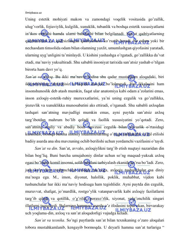 Ilmiybaza.uz 
 
Uning estetik mohiyati makon va zamondagi voqelik vositasida go’zallik, 
ulug’vorlik, fojiaviylik, kulgilik, xunuklik, tubanlik va boshqa estetik xususiyatlarni 
in’ikos ettirishi hamda ularni baholashi bilan belgilanadi. San’at qadriyatlarning 
qadrlanishini va  qadrsizlangan qadriyatlarni ko’rsatib beradi, bir odam yoki bir 
nechaodam timsolida odam bilan olamning yaxlit, umumlashgan qiyofasini yaratadi, 
ularning uyg’unligini ta’minlaydi. U kishini yashashga o’rgatadi, go’zallikka da’vat 
etadi, ma’naviy yuksaltiradi. Shu sababli insoniyat tarixida san’atsiz yashab o’tilgan 
birorta ham davr yo’q.  
San’at va axloq. Bu ikki ma’naviy hodisa shu qadar mustahkam aloqadaki, biri 
ikkinchisining ishtirokisiz to’laqonli mavjud bo’lolmaydi. Har ikkalasini ham 
insonshunoslik deb atash mumkin, faqat ular anatomiya kabi odam a’zolarini emas, 
inson axloqiy-estetik-ruhiy muruxxatlarini, ya’ni uning ezgulik va go’zallikka, 
yozuvlik va xunuklikka munosabatini aks ettiradi, o’rganadi. Shu sababli axloqdan 
tashqari san’atning mavjudligi mumkin emas, ayni paytda san’atsiz axloq 
targ’ibotdan mahrum bo’lib qoladi va faollik xususiyatini yo’qotadi. Zero, 
san’atning azaliy va abadiy bosh mavzusi ezgulik bilan yovuzlik o’rtasidagi 
kurashdir, boshqa barcha insoniy muammolarning o’rtaga tashlanishi va hal etilishi 
badiiy asarda ana shu mavzuning ochib berilishi uchun yordamchi vazifasini o’taydi.  
 San’at va din. San’at, avvalo, axloqiylikni targ’ib etish nuqtayi nazaridan din 
bilan bog’liq. Buni barcha umujahoniy dinlar uchun so’ng maqsad-yuksak axloq 
egasi bo’lmish komil insonni, solih bandani tarbiyalash ekanida ko’rsa bo’ladi. Zero, 
juda ko’p diniy tushunchalar axloqiy ma’noga, axloqiy tushunchalar esa diniy 
ma’noga ega. M., imon, diyonat, halollik, poklik, muhabbat, vijdon kabi 
tushunchalar har ikki ma’naviy hodisaga ham tegishlidir. Ayni paytda din ezgulik, 
muruvvat, shafqat, jo’mardlik, rostgo’ylik vatanparvarlik kabi axloqiy fazilatlarni 
targ’ib qiladi va qotillik, o’g’rilik, poraxo’rlik, xiyonat, yolg’onchilik singari 
illatlarni taqiqlaydi. Bularning hammasi asarda o’z ifodasini topar ekan, birvarakay 
uch yoqlama-din, axloq va san’at aloqadorligi vujudga keladi. 
 San’at va texnika. So’ngi paytlarda san’at bilan texnikaning o’zaro aloqalari 
tobora mustahkamlanib, kengayib bormoqda. U deyarli hamma san’at turlariga “ 
