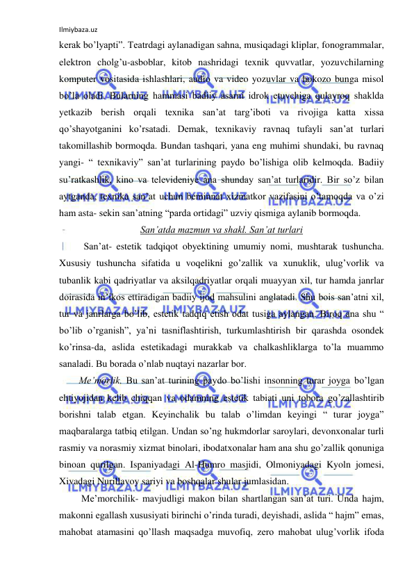 Ilmiybaza.uz 
 
kerak bo’lyapti”. Teatrdagi aylanadigan sahna, musiqadagi kliplar, fonogrammalar, 
elektron cholg’u-asboblar, kitob nashridagi texnik quvvatlar, yozuvchilarning 
komputer vositasida ishlashlari, audio va video yozuvlar va hokozo bunga misol 
bo’la oladi. Bularning hammasi badiiy asarni idrok etuvchiga qulayroq shaklda 
yetkazib berish orqali texnika san’at targ’iboti va rivojiga katta xissa 
qo’shayotganini ko’rsatadi. Demak, texnikaviy ravnaq tufayli san’at turlari 
takomillashib bormoqda. Bundan tashqari, yana eng muhimi shundaki, bu ravnaq 
yangi- “ texnikaviy” san’at turlarining paydo bo’lishiga olib kelmoqda. Badiiy 
su’ratkashlik, kino va televideniye ana shunday san’at turlaridir. Bir so’z bilan 
aytganda, texnika san’at uchun beminnat xizmatkor vazifasini o’tamoqda va o’zi 
ham asta- sekin san’atning “parda ortidagi” uzviy qismiga aylanib bormoqda. 
San’atda mazmun va shakl. San’at turlari 
 
San’at- estetik tadqiqot obyektining umumiy nomi, mushtarak tushuncha. 
Xususiy tushuncha sifatida u voqelikni go’zallik va xunuklik, ulug’vorlik va 
tubanlik kabi qadriyatlar va aksilqadriyatlar orqali muayyan xil, tur hamda janrlar 
doirasida in’ikos ettiradigan badiiy ijod mahsulini anglatadi. Shu bois san’atni xil, 
tur va janrlarga bo’lib, estetik tadqiq etish odat tusiga aylangan. Biroq ana shu “ 
bo’lib o’rganish”, ya’ni tasniflashtirish, turkumlashtirish bir qarashda osondek 
ko’rinsa-da, aslida estetikadagi murakkab va chalkashliklarga to’la muammo 
sanaladi. Bu borada o’nlab nuqtayi nazarlar bor. 
Me’morlik. Bu san’at turining paydo bo’lishi insonning turar joyga bo’lgan 
ehtiyojidan kelib chiqqan va odamning estetik tabiati uni tobora go’zallashtirib 
borishni talab etgan. Keyinchalik bu talab o’limdan keyingi “ turar joyga” 
maqbaralarga tatbiq etilgan. Undan so’ng hukmdorlar saroylari, devonxonalar turli 
rasmiy va norasmiy xizmat binolari, ibodatxonalar ham ana shu go’zallik qonuniga 
binoan qurilgan. Ispaniyadagi Al-Humro masjidi, Olmoniyadagi Kyoln jomesi, 
Xivadagi Nurillavoy sariyi va boshqalar shular jumlasidan.  
 Me’morchilik- mavjudligi makon bilan shartlangan san’at turi. Unda hajm, 
makonni egallash xususiyati birinchi o’rinda turadi, deyishadi, aslida “ hajm” emas, 
mahobat atamasini qo’llash maqsadga muvofiq, zero mahobat ulug’vorlik ifoda 
