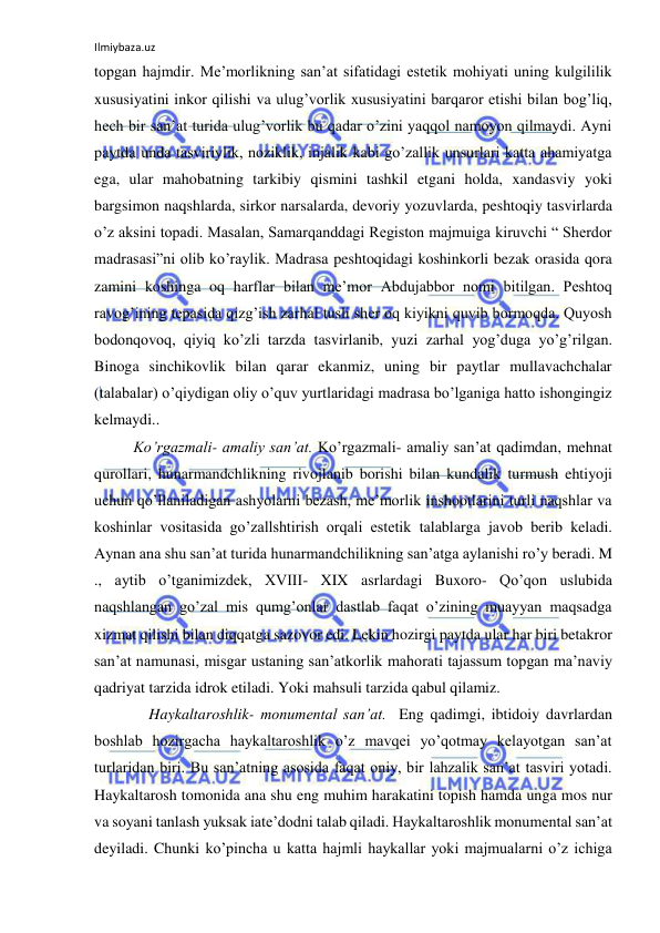 Ilmiybaza.uz 
 
topgan hajmdir. Me’morlikning san’at sifatidagi estetik mohiyati uning kulgililik 
xususiyatini inkor qilishi va ulug’vorlik xususiyatini barqaror etishi bilan bog’liq, 
hech bir san’at turida ulug’vorlik bu qadar o’zini yaqqol namoyon qilmaydi. Ayni 
paytda unda tasviriylik, noziklik, injalik kabi go’zallik unsurlari katta ahamiyatga 
ega, ular mahobatning tarkibiy qismini tashkil etgani holda, xandasviy yoki 
bargsimon naqshlarda, sirkor narsalarda, devoriy yozuvlarda, peshtoqiy tasvirlarda 
o’z aksini topadi. Masalan, Samarqanddagi Registon majmuiga kiruvchi “ Sherdor 
madrasasi”ni olib ko’raylik. Madrasa peshtoqidagi koshinkorli bezak orasida qora 
zamini koshinga oq harflar bilan me’mor Abdujabbor nomi bitilgan. Peshtoq 
ravog’ining tepasida qizg’ish zarhal tusli sher oq kiyikni quvib bormoqda. Quyosh 
bodonqovoq, qiyiq ko’zli tarzda tasvirlanib, yuzi zarhal yog’duga yo’g’rilgan. 
Binoga sinchikovlik bilan qarar ekanmiz, uning bir paytlar mullavachchalar 
(talabalar) o’qiydigan oliy o’quv yurtlaridagi madrasa bo’lganiga hatto ishongingiz 
kelmaydi.. 
 
Ko’rgazmali- amaliy san’at. Ko’rgazmali- amaliy san’at qadimdan, mehnat 
qurollari, hunarmandchlikning rivojlanib borishi bilan kundalik turmush ehtiyoji 
uchun qo’llaniladigan ashyolarni bezash, me’morlik inshootlarini turli naqshlar va 
koshinlar vositasida go’zallshtirish orqali estetik talablarga javob berib keladi. 
Aynan ana shu san’at turida hunarmandchilikning san’atga aylanishi ro’y beradi. M 
., aytib o’tganimizdek, XVIII- XIX asrlardagi Buxoro- Qo’qon uslubida 
naqshlangan go’zal mis qumg’onlar dastlab faqat o’zining muayyan maqsadga 
xizmat qilishi bilan diqqatga sazovor edi. Lekin hozirgi paytda ular har biri betakror 
san’at namunasi, misgar ustaning san’atkorlik mahorati tajassum topgan ma’naviy 
qadriyat tarzida idrok etiladi. Yoki mahsuli tarzida qabul qilamiz. 
      Haykaltaroshlik- monumental san’at.  Eng qadimgi, ibtidoiy davrlardan 
boshlab hozirgacha haykaltaroshlik o’z mavqei yo’qotmay kelayotgan san’at 
turlaridan biri. Bu san’atning asosida faqat oniy, bir lahzalik san’at tasviri yotadi. 
Haykaltarosh tomonida ana shu eng muhim harakatini topish hamda unga mos nur 
va soyani tanlash yuksak iate’dodni talab qiladi. Haykaltaroshlik monumental san’at 
deyiladi. Chunki ko’pincha u katta hajmli haykallar yoki majmualarni o’z ichiga 
