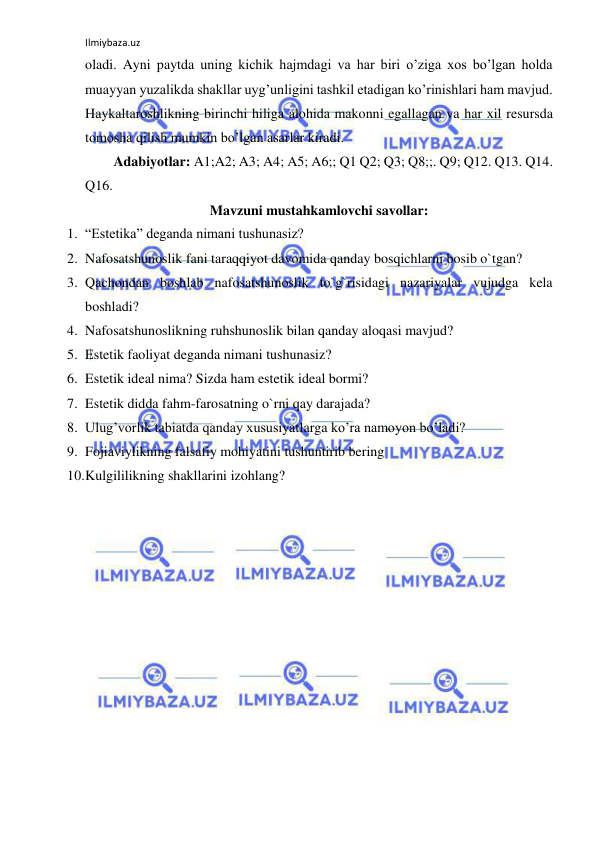 Ilmiybaza.uz 
 
oladi. Ayni paytda uning kichik hajmdagi va har biri o’ziga xos bo’lgan holda 
muayyan yuzalikda shakllar uyg’unligini tashkil etadigan ko’rinishlari ham mavjud. 
Haykaltaroshlikning birinchi hiliga alohida makonni egallagan va har xil resursda 
tomosha qilish mumkin bo’lgan asarlar kiradi.  
Adabiyotlar: A1;A2; A3; A4; A5; A6;; Q1 Q2; Q3; Q8;;. Q9; Q12. Q13. Q14. 
Q16.  
Mavzuni mustahkamlovchi savollar: 
1. “Estetika” deganda nimani tushunasiz? 
2. Nafosatshunoslik fani taraqqiyot davomida qanday bosqichlarni bosib o`tgan? 
3. Qachondan boshlab nafosatshunoslik to`g`risidagi nazariyalar vujudga kela 
boshladi? 
4. Nafosatshunoslikning ruhshunoslik bilan qanday aloqasi mavjud? 
5. Estetik faoliyat deganda nimani tushunasiz? 
6. Estetik ideal nima? Sizda ham estetik ideal bormi? 
7. Estetik didda fahm-farosatning o`rni qay darajada? 
8. Ulug’vorlik tabiatda qanday xususiyatlarga ko’ra namoyon bo’ladi? 
9. Fojiaviylikning falsafiy mohiyatini tushuntirib bering 
10. Kulgililikning shakllarini izohlang? 
 
