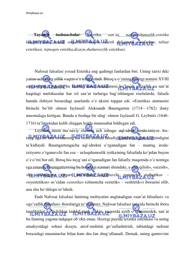 Ilmiybaza.uz 
 
 
 
Tayanch 
tushunchalar: 
estetika, 
san’at, 
nafosatshunoslik,estetika 
kategoriyalari, estetik ong,estetik tuyg‘u, estetik did,estetik yondashuv, tabiat 
estetikasi, tejnogen estetika,dizayn,shaharsozlik estetikasi. 
 
 
Nafosat falsafasi yoxud Estetika eng qadimgi fanlardan biri. Uning tarixi ikki 
yarim-uch ming yillik vaqtni o’z ichiga oladi. Biroq u o’zining hozirgi nomini XVIII 
asrda olgan. Ungacha bu fanning asosiy muammosi bo’lmish go’zallik va san’at 
haqidagi mulohazalar har xil san’at turlariga bag`ishlangan risolalarda, falsafa 
hamda ilohiyot borasidagi asarlarda o’z aksini topgan edi. «Estetika» atamasini 
birinchi bo’lib olmon faylasufi Aleksandr Baumgarten (1714—1762) ilmiy 
muomalaga kiritgan. Bunda u boshqa bir ulug` olmon faylasufi G. Leybnits (1646-
1716) ta’limotidan kelib chiqqan holda munosabat bildirgan edi.  
Leybnits inson ma’naviy olamini uch sohaga: aql-idrok, iroda-ixtiyor, his-
tuyg`uga bo’ladi va ularning har birini alohida falsafiy jihatdan o’rganish lozimligini 
ta’kidlaydi. Baumgartengacha aql-idrokni o’rganadigan fan – mantiq, iroda-
ixtiyorni o’rganuvchi fan esa – axloqshunoslik (etika)ning falsafada ko’pdan buyon 
o’z o’rni bor edi. Biroq his-tuyg`uni o’rganadigan fan falsafiy maqomda o’z nomiga 
ega emasdi. Baumgartenning bu boradagi xizmati shundaki, u «his qilish», «sezish», 
«his etiladigan» singari ma’nolarni anglatuvchi yunoncha aisthetikos – 
«oyestetikos» so’zidan «estetika» (olmoncha «estetik» – «eshtetik») iborasini olib, 
ana shu bo’shliqni to’ldirdi. 
Endi Nafosat falsafasi fanining mohiyatini anglatadigan «san’at falsafasi» va 
«go’zallik falsafasi» iboralariga to’xtalamiz. Nafosat falsafasi tarixida birinchi ibora 
tarafdorlari ko’pchilikni tashkil etadi. Lekin, yuqorida aytib o’tganimizdek, san’at 
bu fanning yagona tadqiqot ob’ekti emas. Hozirgi paytda texnika estetikasi va uning 
amaliyotdagi sohasi dizayn, atrof-muhitni go’zallashtirish, tabiatdagi nafosat 
borasidagi muammolar bilan ham shu fan shug`ullanadi. Demak, uning qamrovini 
