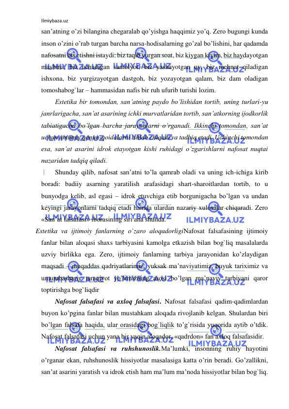 Ilmiybaza.uz 
 
san’atning o’zi bilangina chegaralab qo’yishga haqqimiz yo’q. Zero bugungi kunda 
inson o’zini o’rab turgan barcha narsa-hodisalarning go’zal bo’lishini, har qadamda 
nafosatni his etishni istaydi: biz taqib yurgan soat, biz kiygan kiyim, biz haydayotgan 
mashina, biz uchadigan samolyot, biz yashayotgan uy, biz mehnat qiladigan 
ishxona, biz yurgizayotgan dastgoh, biz yozayotgan qalam, biz dam oladigan 
tomoshabog`lar – hammasidan nafis bir ruh ufurib turishi lozim. 
Estetika bir tomondan, san’atning paydo bo’lishidan tortib, uning turlari-yu 
janrlarigacha, san’at asarining ichki murvatlaridan tortib, san’atkorning ijodkorlik 
tabiatigacha bo’lgan barcha jarayonlarni o’rganadi. Ikkinchi tomondan, san’at 
uchun umumiy qonun-qoidalarni ishlab chiqadi va tadbiq etadi. Uchinchi tomondan 
esa, san’at asarini idrok etayotgan kishi ruhidagi o’zgarishlarni nafosat nuqtai 
nazaridan tadqiq qiladi. 
Shunday qilib, nafosat san’atni to’la qamrab oladi va uning ich-ichiga kirib 
boradi: badiiy asarning yaratilish arafasidagi shart-sharoitlardan tortib, to u 
bunyodga kelib, asl egasi – idrok etuvchiga etib borgunigacha bo’lgan va undan 
keyingi jarayonlarni tadqiq etadi hamda ulardan nazariy xulosalar chiqaradi. Zero 
«San’at falsafasi» iborasining siri ana shunda. 
                     Estetika va ijtimoiy fanlarning o`zaro aloqadorligiNafosat falsafasining ijtimoiy 
fanlar bilan aloqasi shaxs tarbiyasini kamolga etkazish bilan bog`liq masalalarda 
uzviy birlikka ega. Zero, ijtimoiy fanlarning tarbiya jarayonidan ko’zlaydigan 
maqsadi – muqaddas qadriyatlarimiz, yuksak ma’naviyatimiz, buyuk tariximiz va 
umumbashariy taraqiyot yo’limizning asosi bo’lgan ma’naviy tarbiyani qaror 
toptirishga bog`liqdir  
Nafosat falsafasi va axloq falsafasi. Nafosat falsafasi qadim-qadimlardan 
buyon ko’pgina fanlar bilan mustahkam aloqada rivojlanib kelgan. Shulardan biri 
bo’lgan falsafa haqida, ular orasidagi bog`liqlik to’g`risida yuqorida aytib o’tdik. 
Nafosat falsafasi uchun yana bir yaqin aloqador, «qadrdon» fan axloq falsafasidir. 
Nafosat falsafasi va ruhshunoslik.Ma’lumki, insonning ruhiy hayotini 
o’rganar ekan, ruhshunoslik hissiyotlar masalasiga katta o’rin beradi. Go’zallikni, 
san’at asarini yaratish va idrok etish ham ma’lum ma’noda hissiyotlar bilan bog`liq. 
