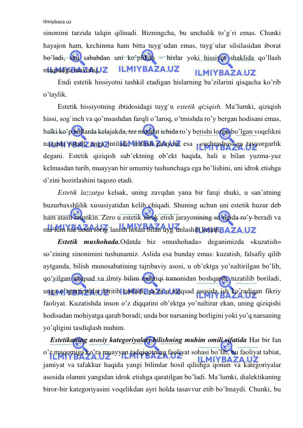 Ilmiybaza.uz 
 
sinonimi tarzida talqin qilinadi. Bizningcha, bu unchalik to’g`ri emas. Chunki 
hayajon ham, kechinma ham bitta tuyg`udan emas, tuyg`ular silsilasidan iborat 
bo’ladi, shu sababdan uni ko’plikda – hislar yoki hissiyot shaklida qo’llash 
maqsadga muvofiq. 
Endi estetik hissiyotni tashkil etadigan hislarning ba’zilarini qisqacha ko’rib 
o’taylik. 
Estetik hissiyotning ibtidosidagi tuyg`u estetik qiziqish. Ma’lumki, qiziqish 
hissi, sog`inch va qo’msashdan farqli o’laroq, o’tmishda ro’y bergan hodisani emas, 
balki ko’p hollarda kelajakda, tez muddat ichida ro’y berishi lozim bo’lgan voqelikni 
nazarda tutadi, unga intiladi; intilish jarayoni esa –«uchrashuv»ga tayyorgarlik 
degani. Estetik qiziqish sub’ektning ob’ekt haqida, hali u bilan yuzma-yuz 
kelmasdan turib, muayyan bir umumiy tushunchaga ega bo’lishini, uni idrok etishga 
o’zini hozirlashini taqozo etadi. 
Estetik lazzatga kelsak, uning zavqdan yana bir farqi shuki, u san’atning 
huzurbaxshlilik xususiyatidan kelib chiqadi. Shuning uchun uni estetik huzur deb 
ham atash mumkin. Zero u estetik idrok etish jarayonining so’ngida ro’y beradi va 
ma’lum ma’noda forig`lanish holati bilan uyg`unlashib ketadi. 
Estetik mushohada.Odatda biz «mushohada» deganimizda «kuzatish» 
so’zining sinonimini tushunamiz. Aslida esa bunday emas: kuzatish, falsafiy qilib 
aytganda, bilish munosabatining tajribaviy asosi, u ob’ektga yo’naltirilgan bo’lib, 
qo’yilgan maqsad va ilmiy bilim mantiqi tomonidan boshqarib, tuzatilib boriladi, 
unga o’zgartirishlar kiritib turiladi, ya’ni u maqsad asosida ish ko’radigan fikriy 
faoliyat. Kuzatishda inson o’z diqqatini ob’ektga yo’naltirar ekan, uning qiziqishi 
hodisadan mohiyatga qarab boradi; unda bor narsaning borligini yoki yo’q narsaning 
yo’qligini tasdiqlash muhim. 
    Estetikaning asosiy kategoriyalari bilishning muhim omili sifatida Har bir fan 
o’z maqomiga ko’ra muayyan tadqiqotning faoliyat sohasi bo’lib, bu faoliyat tabiat, 
jamiyat va tafakkur haqida yangi bilimlar hosil qilishga qonun va kategoriyalar 
asosida olamni yangidan idrok etishga qaratilgan bo’ladi. Ma’lumki, dialektikaning 
biror-bir kategoriyasini voqelikdan ayri holda tasavvur etib bo’lmaydi. Chunki, bu 
