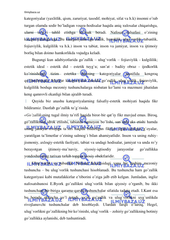 Ilmiybaza.uz 
 
kategoriyalar (yaxlitlik, qism, zaruriyat, tasodif, mohiyat, sifat va h.k) insonni o’rab 
turgan olamda sodir bo’ladigan voqea-hodisalar haqida aniq xulosalar chiqarishga, 
ularni to’g`ri tahlil etishga ko’mak beradi. Nafosat falsafasi o’zining 
kategoriyalariga ega. Bu kategoriyalar (go’zallik, hunuklik, ulug`vorlik, tubanlik, 
fojiaviylik, kulgililik va h.k.) inson va tabiat, inson va jamiyat, inson va ijtimoiy 
borliq bilan doimo hamkorlikda vujudga keladi. 
Bugungi kun adabiyotlarida go’zallik – ulug`vorlik – fojiaviylik - kulgililik; 
estetik ideal - estetik did - estetik tuyg`u; san’at - badiiy obraz - ijodkorlik 
ko’rinishdagi 
tizim 
estetika 
fanining 
kategoriyalar 
tasnifida 
kengroq 
qo’llanilmoqda. Mazkur kategoriyalar orasida go’zallik, ulug`vorlik, fojeaviylik, 
kulgililik boshqa mezoniy tushunchalarga nisbatan ko’lami va mazmuni jihatidan 
keng qamrovli ekanligi bilan ajralib turadi.  
Quyida biz anashu kategoriyalarning falsafiy-estetik mohiyati haqida fikr 
bildiramiz. Dastlab go’zallik to’g`risida.  
«Go’zallik»ning tugal ilmiy ta’rifi haqida biror-bir qat’iy fikr mavjud emas. Biroq, 
go’zallikning idrok etilishi, tabiatda namoyon bo’lishi, san’atda aks etishi hamda 
uning jamiyat rivojiga ta’siri haqida bildirilgan fikrlar, ilgari surilgan g`oyalar, 
yaratilgan ta’limotlar o’zining salmog`i bilan ahamiyatlidir. Inson va uning ruhiy-
jismoniy, axloqiy-estetik faoliyati, tabiat va undagi hodisalar, jamiyat va unda ro’y 
berayotgan 
ijtimoiy-ma’naviy, 
siyosiy-iqtisodiy 
jarayonlar 
go’zallikka 
yondoshuvning tarixan tarkib topgan asosiy obektlaridir. 
Ulug`vorlik va tubanlik. Nafosat falsafasidagi yana bir muhim mezoniy 
tushuncha – bu ulug`vorlik tushunchasi hisoblanadi. Bu tushuncha ham go’zallik 
kategoriyasi kabi mutafakkirlar e’tiborini o’ziga jalb etib kelgan. Jumladan, ingliz 
nafosatshunosi E.Byork go’zallikni ulug`vorlik bilan qiyosiy o’rganib, bu ikki 
tushunchani bir-biriga qarama-qarshi tushunchalar sifatida tadqiq etadi. I.Kant esa 
bu borada aksincha yo’l tutadi, ya’ni go’zallik va ulug`vorlikni uyg`unlikda 
rivojlanuvchi tushunchalar deb hisoblaydi. Ulardan farqli o’laroq, Hegel, 
ulug`vorlikni go’zallikning bir ko’rinishi, ulug`vorlik – zohiriy go’zallikning botiniy 
go’zallikka aylanishi, deb tushuntiradi.  
