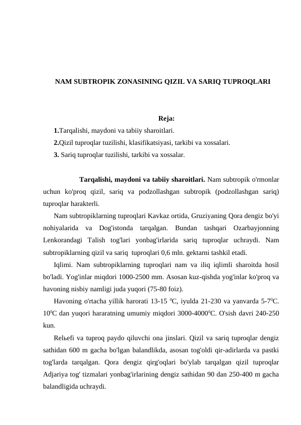 NAM SUBTROPIK ZONASINING QIZIL VA SARIQ TUPROQLARI
Reja:
1.Tarqalishi, maydoni va tabiiy sharoitlari.
2.Qizil tuproqlar tuzilishi, klasifikatsiyasi, tarkibi va xossalari.
3. Sariq tuproqlar tuzilishi, tarkibi va xossalar.
            Tarqalishi, maydoni va tabiiy sharoitlari. Nam subtropik o'rmonlar
uchun  ko'proq  qizil,  sariq  va  podzollashgan  subtropik  (podzollashgan  sariq)
tuproqlar harakterli.
Nam subtropiklarning tuproqlari Kavkaz ortida, Gruziyaning Qora dengiz bo'yi
nohiyalarida  va  Dog'istonda  tarqalgan.  Bundan  tashqari  Ozarbayjonning
Lenkorandagi  Talish  tog'lari  yonbag'irlarida  sariq  tuproqlar  uchraydi.  Nam
subtropiklarning qizil va sariq  tuproqlari 0,6 mln. gektarni tashkil etadi.
Iqlimi. Nam subtropiklarning tuproqlari nam va iliq iqlimli sharoitda hosil
bo'ladi. Yog'inlar miqdori 1000-2500 mm. Asosan kuz-qishda yog'inlar ko'proq va
havoning nisbiy namligi juda yuqori (75-80 foiz).
Havoning o'rtacha yillik harorati 13-15 0C, iyulda 21-230 va yanvarda 5-70C.
100C dan yuqori hararatning umumiy miqdori 3000-40000C. O'sish davri 240-250
kun.
Relьefi va tuproq paydo qiluvchi ona jinslari. Qizil va sariq tuproqlar dengiz
sathidan 600 m gacha bo'lgan balandlikda, asosan tog'oldi qir-adirlarda va pastki
tog'larda  tarqalgan.  Qora  dengiz  qirg'oqlari  bo'ylab  tarqalgan  qizil  tuproqlar
Adjariya tog' tizmalari yonbag'irlarining dengiz sathidan 90 dan 250-400 m gacha
balandligida uchraydi. 
