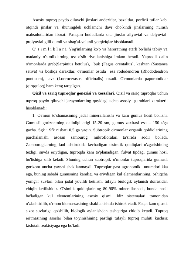 Asosiy tuproq paydo qiluvchi jinslari andezitlar, bazaltlar, porfirli tuflar kabi
otqindi  jinslar  va  shuningdek  uchlamchi  davr  cho'kindi  jinslarining  nurash
mahsulotlaridan iborat. Pastqam hududlarda ona jinslar allyuvial va delyuvial-
prolyuvial gilli qumli va shag'al-valunli yotqiziqlar hisoblanadi. 
O' s i m l i k l a r i. Yog'inlarning ko'p va haroratning etarli bo'lishi tabiiy va
madaniy  o'simliklarning  tez  o'sib  rivojlanishiga  imkon  beradi.  Yaproqli  qalin
o'rmonlarda grab(Sarpinius betulus),  buk (Fagus orentalius), kashtan (Sastanea
sativa) va boshqa daraxtlar, o'rmonlar ostida  esa rododendron (Rhododendron
pontisum),  lavr  (Lonrocerasus  officinalis)  o'sadi.  O'rmonlarda  paporotniklar
(qirqquloq) ham keng tarqalgan.
Qizil va sariq tuproqlar genezisi va xossalari. Qizil va sariq tuproqlar uchun
tuproq paydo qiluvchi jarayonlarning quyidagi uchta asosiy  guruhlari xarakterli
hisoblanadi:
1. O'rmon to'shamasining jadal minerallanishi va kam gumus hosil bo'lishi.
Gumusli gorizontning qalinligi atigi 15-20 sm, gumus zaxirasi esa – 150 t/ga
gacha. Sgk : Sfk nisbati 0,5 ga yaqin. Subtropik o'rmonlar organik qoldiqlarining
parchalanishi  asosan  zamburug'  mikrofloralari  ta'sirida  sodir  bo'ladi.
Zamburug'larning faol ishtirokida kechadigan o'simlik qoldiqlari o'zgarishining
tezligi, suvda eriydigan, tuproqda kam to'planadigan, fulvat tipdagi gumus hosil
bo'lishiga olib keladi. Shuning uchun subtropik o'rmonlar tuproqlarida gumusli
gorizont uncha yaxshi shakllanmaydi. Tuproqlar past agronomik  unumdorlikka
ega, buning sababi gumusning kamligi va eriydigan kul elementlarining, oshiqcha
yomg'ir suvlari bilan jadal yuvilib ketilishi tufayli biologik aylanish doirasidan
chiqib ketilishidir. O'simlik qoldiqlarining 80-90% minerallashadi, bunda hosil
bo'ladigan  kul  elementlarining  asosiy  qismi  ildiz  sistemalari  tomonidan
o'zlashtirilib, o'rmon biomassasining shakllanishida ishtrok etadi. Faqat kam qismi,
sizot suvlariga qo'shilib, biologik aylanishdan tashqariga chiqib ketadi. Tuproq
eritmasining asoslar  bilan to'yinishining pastligi tufayli tuproq muhiti kuchsiz
kislotali reaktsiyaga ega bo'ladi.
