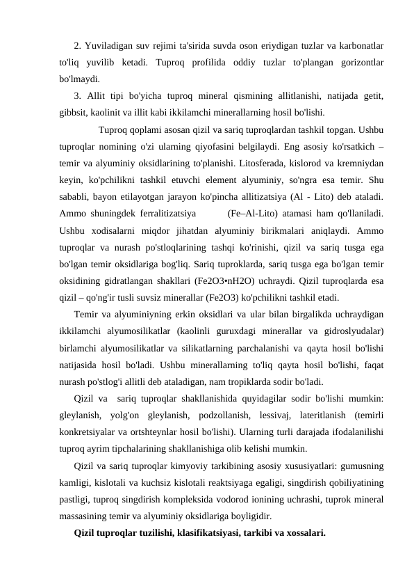 2. Yuviladigan suv rejimi ta'sirida suvda oson eriydigan tuzlar va karbonatlar
to'liq  yuvilib  ketadi.  Tuproq  profilida  oddiy  tuzlar  to'plangan  gorizontlar
bo'lmaydi.
3.  Allit  tipi  bo'yicha  tuproq  mineral  qismining  allitlanishi,  natijada  getit,
gibbsit, kaolinit va illit kabi ikkilamchi minerallarning hosil bo'lishi.
Tuproq qoplami asosan qizil va sariq tuproqlardan tashkil topgan. Ushbu
tuproqlar nomining o'zi ularning qiyofasini belgilaydi. Eng asosiy ko'rsatkich –
temir va alyuminiy oksidlarining to'planishi. Litosferada, kislorod va kremniydan
keyin,  ko'pchilikni  tashkil  etuvchi  element  alyuminiy,  so'ngra  esa  temir.  Shu
sababli, bayon etilayotgan jarayon ko'pincha allitizatsiya (Al - Lito) deb ataladi.
Ammo shuningdek ferralitizatsiya       (Fe–Al-Lito) atamasi ham qo'llaniladi.
Ushbu  xodisalarni  miqdor  jihatdan  alyuminiy  birikmalari  aniqlaydi.  Ammo
tuproqlar va nurash po'stloqlarining tashqi  ko'rinishi, qizil va sariq tusga ega
bo'lgan temir oksidlariga bog'liq. Sariq tuproklarda, sariq tusga ega bo'lgan temir
oksidining gidratlangan shakllari (Fe2O3•nH2O) uchraydi. Qizil tuproqlarda esa
qizil – qo'ng'ir tusli suvsiz minerallar (Fe2O3) ko'pchilikni tashkil etadi.
Temir va alyuminiyning erkin oksidlari va ular bilan birgalikda uchraydigan
ikkilamchi  alyumosilikatlar  (kaolinli  guruxdagi  minerallar  va  gidroslyudalar)
birlamchi alyumosilikatlar va silikatlarning parchalanishi va qayta hosil bo'lishi
natijasida hosil  bo'ladi. Ushbu minerallarning to'liq qayta hosil bo'lishi, faqat
nurash po'stlog'i allitli deb ataladigan, nam tropiklarda sodir bo'ladi.
Qizil va  sariq tuproqlar shakllanishida quyidagilar sodir bo'lishi mumkin:
gleylanish,  yolg'on  gleylanish,  podzollanish,  lessivaj,  lateritlanish  (temirli
konkretsiyalar va ortshteynlar hosil bo'lishi). Ularning turli darajada ifodalanilishi
tuproq ayrim tipchalarining shakllanishiga olib kelishi mumkin.
Qizil va sariq tuproqlar kimyoviy tarkibining asosiy xususiyatlari: gumusning
kamligi, kislotali va kuchsiz kislotali reaktsiyaga egaligi, singdirish qobiliyatining
pastligi, tuproq singdirish kompleksida vodorod ionining uchrashi, tuprok mineral
massasining temir va alyuminiy oksidlariga boyligidir. 
Qizil tuproqlar tuzilishi, klasifikatsiyasi, tarkibi va xossalari.
