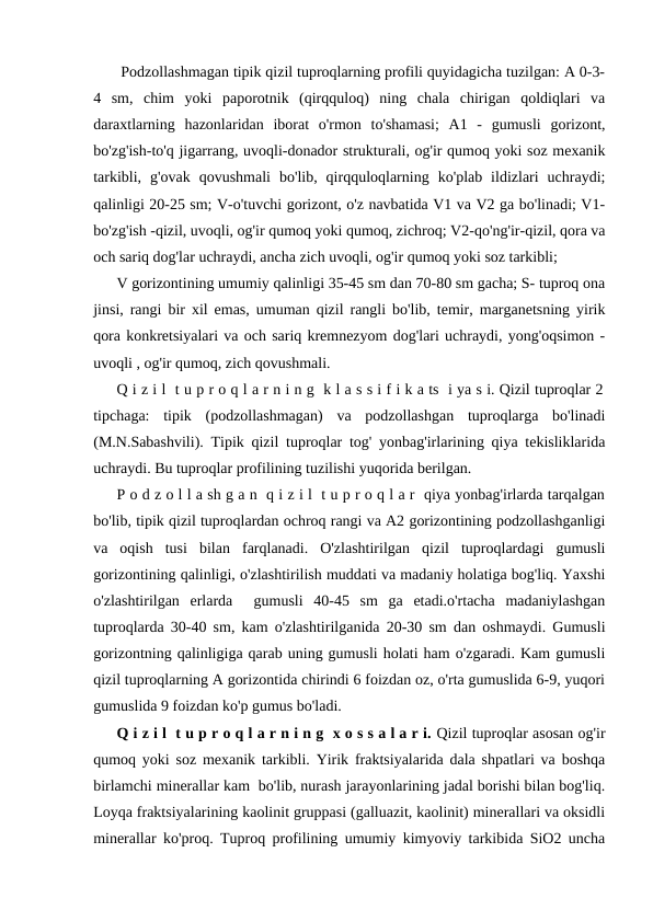  Podzollashmagan tipik qizil tuproqlarning profili quyidagicha tuzilgan: A 0-3-
4  sm,  chim  yoki  paporotnik  (qirqquloq)  ning  chala  chirigan  qoldiqlari  va
daraxtlarning  hazonlaridan  iborat  o'rmon  to'shamasi;  A1  -  gumusli  gorizont,
bo'zg'ish-to'q jigarrang, uvoqli-donador strukturali, og'ir qumoq yoki soz mexanik
tarkibli,  g'ovak  qovushmali  bo'lib,  qirqquloqlarning  ko'plab  ildizlari  uchraydi;
qalinligi 20-25 sm; V-o'tuvchi gorizont, o'z navbatida V1 va V2 ga bo'linadi; V1-
bo'zg'ish -qizil, uvoqli, og'ir qumoq yoki qumoq, zichroq; V2-qo'ng'ir-qizil, qora va
och sariq dog'lar uchraydi, ancha zich uvoqli, og'ir qumoq yoki soz tarkibli;
V gorizontining umumiy qalinligi 35-45 sm dan 70-80 sm gacha; S- tuproq ona
jinsi, rangi bir xil emas, umuman qizil rangli bo'lib, temir, marganetsning yirik
qora konkretsiyalari va och sariq kremnezyom dog'lari uchraydi, yong'oqsimon -
uvoqli , og'ir qumoq, zich qovushmali.
Q i z i l  t u p r o q l a r n i n g  k l a s s i f i k a ts  i ya s i. Qizil tuproqlar 2
tipchaga:  tipik  (podzollashmagan)  va  podzollashgan  tuproqlarga  bo'linadi
(M.N.Sabashvili). Tipik qizil tuproqlar tog' yonbag'irlarining qiya tekisliklarida
uchraydi. Bu tuproqlar profilining tuzilishi yuqorida berilgan.
P o d z o l l a sh g a n  q i z i l  t u p r o q l a r  qiya yonbag'irlarda tarqalgan
bo'lib, tipik qizil tuproqlardan ochroq rangi va A2 gorizontining podzollashganligi
va  oqish  tusi  bilan  farqlanadi.  O'zlashtirilgan  qizil  tuproqlardagi  gumusli
gorizontining qalinligi, o'zlashtirilish muddati va madaniy holatiga bog'liq. Yaxshi
o'zlashtirilgan  erlarda   gumusli  40-45  sm  ga  etadi.o'rtacha  madaniylashgan
tuproqlarda 30-40 sm, kam o'zlashtirilganida 20-30 sm dan oshmaydi. Gumusli
gorizontning qalinligiga qarab uning gumusli holati ham o'zgaradi. Kam gumusli
qizil tuproqlarning A gorizontida chirindi 6 foizdan oz, o'rta gumuslida 6-9, yuqori
gumuslida 9 foizdan ko'p gumus bo'ladi.
Q i z i l  t u p r o q l a r n i n g  x o s s a l a r i. Qizil tuproqlar asosan og'ir
qumoq yoki soz mexanik tarkibli. Yirik fraktsiyalarida dala shpatlari va boshqa
birlamchi minerallar kam  bo'lib, nurash jarayonlarining jadal borishi bilan bog'liq.
Loyqa fraktsiyalarining kaolinit gruppasi (galluazit, kaolinit) minerallari va oksidli
minerallar ko'proq. Tuproq profilining umumiy kimyoviy tarkibida SiO2 uncha
