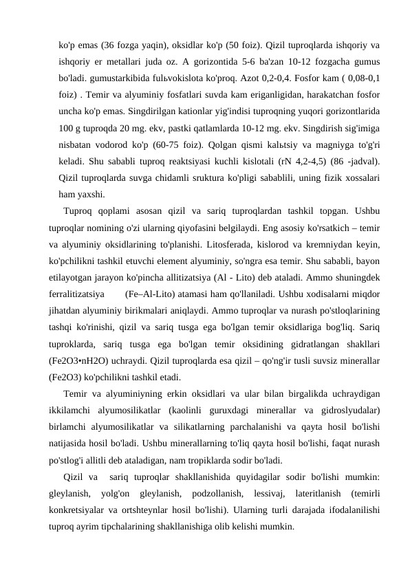ko'p emas (36 fozga yaqin), oksidlar ko'p (50 foiz). Qizil tuproqlarda ishqoriy va
ishqoriy er metallari juda oz. A gorizontida 5-6 ba'zan 10-12 fozgacha gumus
bo'ladi. gumustarkibida fulьvokislota ko'proq. Azot 0,2-0,4. Fosfor kam ( 0,08-0,1
foiz) . Temir va alyuminiy fosfatlari suvda kam eriganligidan, harakatchan fosfor
uncha ko'p emas. Singdirilgan kationlar yig'indisi tuproqning yuqori gorizontlarida
100 g tuproqda 20 mg. ekv, pastki qatlamlarda 10-12 mg. ekv. Singdirish sig'imiga
nisbatan vodorod ko'p (60-75 foiz). Qolgan qismi kalьtsiy va magniyga to'g'ri
keladi. Shu sababli tuproq reaktsiyasi kuchli kislotali (rN 4,2-4,5) (86 -jadval).
Qizil tuproqlarda suvga chidamli sruktura ko'pligi sabablili, uning fizik xossalari
ham yaxshi.
Tuproq  qoplami  asosan  qizil  va  sariq  tuproqlardan  tashkil  topgan.  Ushbu
tuproqlar nomining o'zi ularning qiyofasini belgilaydi. Eng asosiy ko'rsatkich – temir
va alyuminiy oksidlarining to'planishi. Litosferada, kislorod va kremniydan keyin,
ko'pchilikni tashkil etuvchi element alyuminiy, so'ngra esa temir. Shu sababli, bayon
etilayotgan jarayon ko'pincha allitizatsiya (Al - Lito) deb ataladi. Ammo shuningdek
ferralitizatsiya       (Fe–Al-Lito) atamasi ham qo'llaniladi. Ushbu xodisalarni miqdor
jihatdan alyuminiy birikmalari aniqlaydi. Ammo tuproqlar va nurash po'stloqlarining
tashqi ko'rinishi, qizil va sariq tusga ega bo'lgan temir oksidlariga bog'liq. Sariq
tuproklarda,  sariq  tusga  ega  bo'lgan  temir  oksidining  gidratlangan  shakllari
(Fe2O3•nH2O) uchraydi. Qizil tuproqlarda esa qizil – qo'ng'ir tusli suvsiz minerallar
(Fe2O3) ko'pchilikni tashkil etadi.
Temir va alyuminiyning erkin oksidlari va ular bilan birgalikda uchraydigan
ikkilamchi  alyumosilikatlar  (kaolinli  guruxdagi  minerallar  va  gidroslyudalar)
birlamchi  alyumosilikatlar  va  silikatlarning  parchalanishi  va  qayta  hosil  bo'lishi
natijasida hosil bo'ladi. Ushbu minerallarning to'liq qayta hosil bo'lishi, faqat nurash
po'stlog'i allitli deb ataladigan, nam tropiklarda sodir bo'ladi.
Qizil  va   sariq  tuproqlar  shakllanishida  quyidagilar  sodir  bo'lishi  mumkin:
gleylanish,  yolg'on  gleylanish,  podzollanish,  lessivaj,  lateritlanish  (temirli
konkretsiyalar va ortshteynlar hosil bo'lishi). Ularning turli darajada ifodalanilishi
tuproq ayrim tipchalarining shakllanishiga olib kelishi mumkin.
