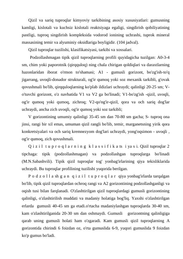 Qizil va sariq tuproqlar kimyoviy tarkibining asosiy xususiyatlari: gumusning
kamligi, kislotali va kuchsiz kislotali reaktsiyaga egaligi, singdirish qobiliyatining
pastligi, tuproq singdirish kompleksida vodorod ionining uchrashi, tuprok mineral
massasining temir va alyuminiy oksidlariga boyligidir. (104 jadval). 
Qizil tuproqlar tuzilishi, klasifikatsiyasi, tarkibi va xossalari.
 Podzollashmagan tipik qizil tuproqlarning profili quyidagicha tuzilgan: A0-3-4
sm, chim yoki paporotnik (qirqquloq) ning chala chirigan qoldiqlari va daraxtlarning
hazonlaridan  iborat  o'rmon  to'shamasi;  A1  -  gumusli  gorizont,  bo'zg'ish-to'q
jigarrang, uvoqli-donador strukturali, og'ir qumoq yoki soz mexanik tarkibli, g'ovak
qovushmali bo'lib, qirqquloqlarning ko'plab ildizlari uchraydi; qalinligi 20-25 sm; V-
o'tuvchi gorizont, o'z navbatida V1 va V2 ga bo'linadi; V1-bo'zg'ish -qizil, uvoqli,
og'ir  qumoq  yoki  qumoq,  zichroq;  V2-qo'ng'ir-qizil,  qora  va  och  sariq  dog'lar
uchraydi, ancha zich uvoqli, og'ir qumoq yoki soz tarkibli;
V gorizontining umumiy qalinligi 35-45 sm dan 70-80 sm gacha; S- tuproq ona
jinsi, rangi bir xil emas, umuman qizil rangli bo'lib, temir, marganetsning yirik qora
konkretsiyalari va och sariq kremnezyom dog'lari uchraydi, yong'oqsimon - uvoqli ,
og'ir qumoq, zich qovushmali.
Q i z i l  t u p r o q l a r n i n g  k l a s s i f i k a ts  i ya s i. Qizil tuproqlar 2
tipchaga:  tipik  (podzollashmagan)  va  podzollashgan  tuproqlarga  bo'linadi
(M.N.Sabashvili).  Tipik  qizil  tuproqlar  tog'  yonbag'irlarining  qiya  tekisliklarida
uchraydi. Bu tuproqlar profilining tuzilishi yuqorida berilgan.
P o d z o l l a sh g a n  q i z i l  t u p r o q l a r  qiya yonbag'irlarda tarqalgan
bo'lib, tipik qizil tuproqlardan ochroq rangi va A2 gorizontining podzollashganligi va
oqish tusi bilan farqlanadi. O'zlashtirilgan qizil tuproqlardagi gumusli gorizontining
qalinligi, o'zlashtirilish muddati va madaniy holatiga bog'liq. Yaxshi o'zlashtirilgan
erlarda  gumusli 40-45 sm ga etadi.o'rtacha madaniylashgan tuproqlarda 30-40 sm,
kam o'zlashtirilganida 20-30 sm dan oshmaydi. Gumusli   gorizontning qalinligiga
qarab  uning  gumusli  holati  ham  o'zgaradi.  Kam  gumusli  qizil  tuproqlarning  A
gorizontida chirindi 6 foizdan oz, o'rta gumuslida 6-9, yuqori gumuslida 9 foizdan
ko'p gumus bo'ladi.
