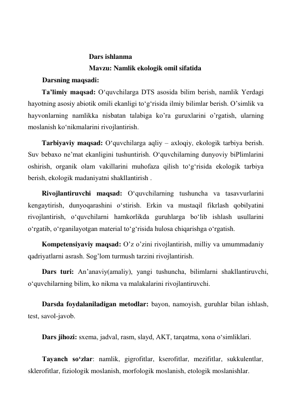  
 
Dars ishlanma  
Mavzu: Namlik ekologik omil sifatida 
Darsning maqsadi:   
Ta’limiy maqsad: O‘quvchilarga DTS asosida bilim berish, namlik Yerdagi 
hayotning asosiy abiotik omili ekanligi to‘g‘risida ilmiy bilimlar berish. O’simlik va 
hayvonlarning namlikka nisbatan talabiga ko’ra guruxlarini o’rgatish, ularning 
moslanish ko‘nikmalarini rivojlantirish.   
Tarbiyaviy maqsad: O‘quvchilarga aqliy – axloqiy, ekologik tarbiya berish. 
Suv bebaxo ne’mat ekanligini tushuntirish. O‘quvchilarning dunyoviy biPlimlarini 
oshirish, organik olam vakillarini muhofaza qilish to‘g‘risida ekologik tarbiya 
berish, ekologik madaniyatni shakllantirish .   
Rivojlantiruvchi maqsad: O‘quvchilarning tushuncha va tasavvurlarini 
kengaytirish, dunyoqarashini o‘stirish. Erkin va mustaqil fikrlash qobilyatini 
rivojlantirish, o‘quvchilarni hamkorlikda guruhlarga bo‘lib ishlash usullarini 
o‘rgatib, o‘rganilayotgan material to‘g‘risida hulosa chiqarishga o‘rgatish.  
Kompetensiyaviy maqsad: O’z o’zini rivojlantirish, milliy va umummadaniy 
qadriyatlarni asrash. Sog’lom turmush tarzini rivojlantirish.   
Dars turi: An’anaviy(amaliy), yangi tushuncha, bilimlarni shakllantiruvchi, 
o‘quvchilarning bilim, ko nikma va malakalarini rivojlantiruvchi.  
  
Darsda foydalaniladigan metodlar: bayon, namoyish, guruhlar bilan ishlash, 
test, savol-javob.   
  
Dars jihozi: sxema, jadval, rasm, slayd, AKT, tarqatma, xona o‘simliklari.   
  
Tayanch so‘zlar: namlik, gigrofitlar, kserofitlar, mezifitlar, sukkulentlar, 
sklerofitlar, fiziologik moslanish, morfologik moslanish, etologik moslanishlar.   
 
