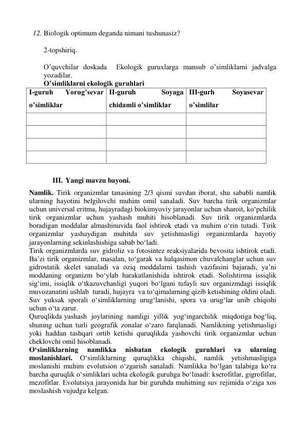 12. Biologik optimum deganda nimani tushunasiz?   
 
2-topshiriq. 
 
O’quvchilar doskada  Ekologik guruxlarga mansub o’simliklarni jadvalga 
yozadilar.  
O’simliklarni ekologik guruhlari 
I-guruh 
Yorug’sevar 
o’simliklar 
II-guruh 
Soyaga 
chidamli o’simliklar 
III-gurh 
Soyasevar 
o’simlilar 
 
 
 
 
 
 
 
 
 
 
 
 
 
III. Yangi mavzu bayoni.  
Namlik. Tirik organizmlar tanasining 2/3 qismi suvdan iborat, shu sababli namlik 
ularning hayotini belgilovchi muhim omil sanaladi. Suv barcha tirik organizmlar 
uchun universal eritma, hujayradagi biokimyoviy jarayonlar uchun sharoit, ko‘pchilik 
tirik organizmlar uchun yashash muhiti hisoblanadi. Suv tirik organizmlarda 
boradigan moddalar almashinuvida faol ishtirok etadi va muhim o‘rin tutadi. Tirik 
organizmlar yashaydigan muhitda suv yetishmasligi organizmlarda hayotiy 
jarayonlarning sekinlashishiga sabab bo‘ladi. 
Tirik organizmlarda suv gidroliz va fotosintez reaksiyalarida bevosita ishtirok etadi. 
Ba’zi tirik organizmlar, masalan, to‘garak va halqasimon chuvalchanglar uchun suv 
gidrostatik skelet sanaladi va oziq moddalarni tashish vazifasini bajaradi, ya’ni 
moddaning organizm bo‘ylab harakatlanishida ishtirok etadi. Solishtirma issiqlik 
sig‘imi, issiqlik o‘tkazuvchanligi yuqori bo‘lgani tufayli suv organizmdagi issiqlik 
muvozanatini ushlab  turadi, hujayra  va to‘qimalarning qizib ketishining oldini oladi. 
Suv yuksak sporali o‘simliklarning urug‘lanishi, spora va urug‘lar unib chiqishi 
uchun o‘ta zarur.  
Quruqlikda yashash  joylarining  namligi  yillik  yog‘ingarchilik  miqdoriga bog‘liq, 
shuning uchun turli geografik zonalar o‘zaro farqlanadi. Namlikning yetishmasligi 
yoki haddan tashqari ortib ketishi quruqlikda yashovchi tirik organizmlar uchun 
cheklovchi omil hisoblanadi. 
O‘simliklarning 
namlikka 
nisbatan 
ekologik 
guruhlari 
va 
ularning 
moslanishlari. O‘simliklarning quruqlikka chiqishi, namlik yetishmasligiga 
moslanishi muhim evolutsion o‘zgarish sanaladi. Namlikka bo‘lgan talabiga ko‘ra 
barcha quruqlik o‘simliklari uchta ekologik guruhga bo‘linadi: kserofitlar, gigrofitlar, 
mezofitlar. Evolutsiya jarayonida har bir guruhda muhitning suv rejimida o‘ziga xos 
moslashish vujudga kelgan. 
