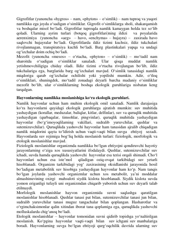 Gigrofitlar (yunoncha «hygros» – nam, «phyton» – o‘simlik) – nam tuproq va yuqori 
namlikka ega joyda o‘sadigan o‘simliklar. Gigrofit o‘simliklarga sholi, shakarqamish 
va boshqalar misol bo‘ladi. Gigrofitlar tuproqda namlik kamaygan holda tez so‘lib 
qoladi. Ularning ayrim turlari (botqoq gigrofitlari)ning ildizi  va poyalarida  
aerenximiya  (yunoncha  «aeg»  – havo, «enchyma» – hujayra) –  zaxirada havo 
saqlovchi hujayralar bo‘ladi. Gigrofitlarda ildiz tizimi kuchsiz, ildiz tukchalari 
rivojlanmagan, transpiratsiya kuchli bo‘ladi. Barg plastinkalari yupqa va undagi 
og‘izchalar doim ochiq bo‘ladi. 
Mezofit (yunoncha «mesos» – o‘rtacha, «phyton» – o‘simlik) – mo‘tadil nam 
sharoitda 
o‘sadigan 
o‘simliklar 
sanaladi. 
Ular 
qisqa 
muddat 
namlik 
yetishmovchiligiga chiday oladi. Ildiz tizimi o‘rtacha rivojlangan bo‘lib, ildiz 
tukchalariga ega, barglarida barg og‘izchalari mavjud. O‘simlik tanasidagi namlik 
miqdoriga qarab og‘izchalar ochilishi yoki yopilishi mumkin. Adir, o‘tloq 
o‘simliklari, shuningdek, mo‘tadil zonadagi deyarli barcha madaniy o‘simliklar 
mezofit bo‘lib, ular o‘simliklarning boshqa ekologik guruhlariga nisbatan keng 
tarqalgan. 
Hayvonlarning namlikka moslanishiga ko‘ra ekologik guruhlari.  
Namlik hayvonlar uchun ham muhim ekologik omil sanaladi. Namlik darajasiga 
ko‘ra hayvonlarni quyidagi ekologik guruhlarga ajratish mumkin: suv muhitida 
yashaydigan (korallar, meduzalar, baliqlar, kitlar, delfinlar), suv va quruqlik muhitida 
yashaydigan (qurbaqalar, timsohlar, pingvinlar), quruqlik muhitida yashaydigan 
hayvonlar (bo‘g‘imoyoqlilarning vakillari, sudralib yuruvchilar, qushlar va 
sutemizuvchilar). Quruqlikda yashovchi hayvonlar ham tanasidan ajralib chiqadigan 
namlik miqdorini qayta to‘ldirish uchun vaqti-vaqti bilan suvga  ehtiyoj  sezadi.  
Hayvonlarda suv rejimiga bog‘liq holda moslanish turlari: fiziologik, morfologik va 
etologik moslanishlar mavjud. 
Fiziologik moslanishlar organizmda namlikka bo‘lgan ehtiyojni qondiruvchi hayotiy 
jarayonlarning o‘ziga xos xususiyatlarini ifodalaydi. Qushlar, sutemizuvchilar suv 
ichadi, suvda hamda quruqlikda yashovchi  hayvonlar esa terisi orqali shimadi. Cho‘l 
hayvonlari uchun esa iste’mol  qiladigan oziq-ovqat tarkibidagi suv yetarli 
hisoblanadi. Organizm tarkibidagi yog‘ zaxirasining oksidlanishi jarayonida hosil 
bo‘ladigan metabolitik suv hisobiga yashaydigan hayvonlar ham ko‘p. Nam tanqis 
bo‘lgan joylarda yashovchi organizmlar uchun xos metabolit, ya’ni moddalar 
almashinuvining oxirgi  mahsuloti siydik kislota hisoblanadi. Siydik kislota suvda 
yomon eriganligi tufayli uni organizmdan chiqarib yuborish uchun suv deyarli talab 
etilmaydi. 
Morfologik 
moslanishlar 
hayvon 
organizmida 
suvni 
saqlashga 
qaratilgan 
moslanishlar hisoblanadi. Qushlar tanasi pat bilan, sutemizuvchilar tanasi jun bilan, 
sudralib yuruvchilar tanasi muguz tangachalar bilan qoplangan. Hasharotlar va 
o‘rgimchaksimonlar qalin xitindan iborat tana qoplamiga ega, quruqlikda yashovchi 
molluskalarda chig‘anoq bo‘ladi. 
Etologik moslanishlar – hayvonlar tomonidan suvni qidirib topishga yo‘naltirilgan  
moslanish.  Ko‘pgina  hayvonlar  vaqti-vaqti  bilan   suv ichgani suv manbalariga 
boradi. Hayvonlarning suvga bo‘lgan ehtiyoji qurg‘oqchilik davrida ularning suv 
