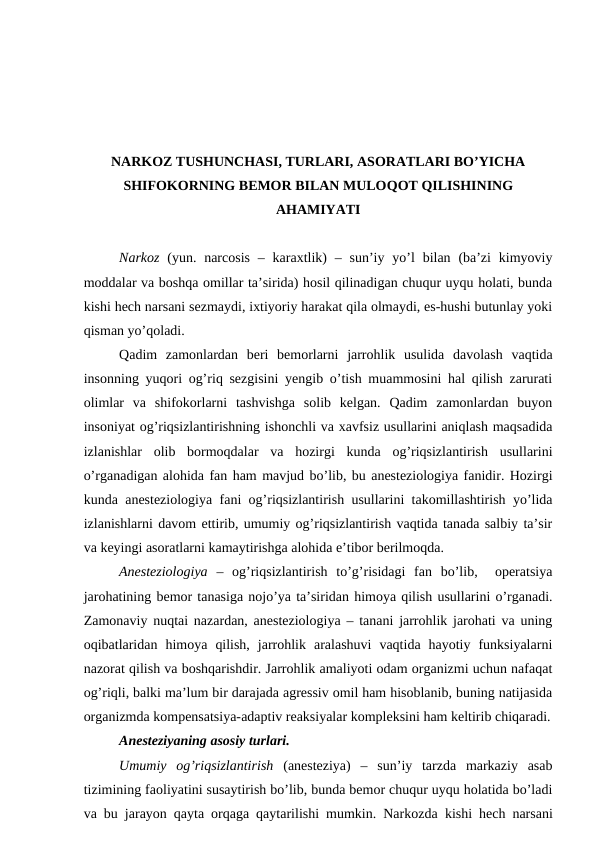 NARKOZ TUSHUNCHASI, TURLARI, ASORATLARI BO’YICHA
SHIFOKORNING BEMOR BILAN MULOQOT QILISHINING
AHAMIYATI
Narkoz (yun.  narcosis  –  karaxtlik)  –  sun’iy  yo’l  bilan (ba’zi  kimyoviy
moddalar va boshqa omillar ta’sirida) hosil qilinadigan chuqur uyqu holati, bunda
kishi hech narsani sezmaydi, ixtiyoriy harakat qila olmaydi, es-hushi butunlay yoki
qisman yo’qoladi.
Qadim  zamonlardan  beri  bemorlarni  jarrohlik  usulida  davolash  vaqtida
insonning yuqori og’riq sezgisini yengib o’tish muammosini hal qilish zarurati
olimlar  va  shifokorlarni  tashvishga  solib  kelgan.  Qadim  zamonlardan  buyon
insoniyat og’riqsizlantirishning ishonchli va xavfsiz usullarini aniqlash maqsadida
izlanishlar  olib  bormoqdalar  va  hozirgi  kunda  og’riqsizlantirish  usullarini
o’rganadigan alohida fan ham mavjud bo’lib, bu anesteziologiya fanidir. Hozirgi
kunda anesteziologiya fani og’riqsizlantirish usullarini takomillashtirish yo’lida
izlanishlarni davom ettirib, umumiy og’riqsizlantirish vaqtida tanada salbiy ta’sir
va keyingi asoratlarni kamaytirishga alohida e’tibor berilmoqda.
Anesteziologiya –  og’riqsizlantirish  to’g’risidagi  fan  bo’lib,   operatsiya
jarohatining bemor tanasiga nojo’ya ta’siridan himoya qilish usullarini o’rganadi.
Zamonaviy nuqtai nazardan, anesteziologiya – tanani jarrohlik jarohati va uning
oqibatlaridan  himoya  qilish,  jarrohlik  aralashuvi  vaqtida  hayotiy  funksiyalarni
nazorat qilish va boshqarishdir. Jarrohlik amaliyoti odam organizmi uchun nafaqat
og’riqli, balki ma’lum bir darajada agressiv omil ham hisoblanib, buning natijasida
organizmda kompensatsiya-adaptiv reaksiyalar kompleksini ham keltirib chiqaradi.
Anesteziyaning asosiy turlari.
Umumiy  og’riqsizlantirish (anesteziya)  –  sun’iy  tarzda  markaziy  asab
tizimining faoliyatini susaytirish bo’lib, bunda bemor chuqur uyqu holatida bo’ladi
va bu jarayon qayta orqaga qaytarilishi mumkin. Narkozda kishi hech narsani
