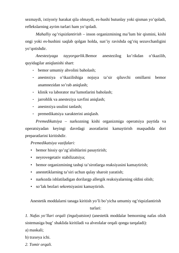 sezmaydi, ixtiyoriy harakat qila olmaydi, es-hushi butunlay yoki qisman yo’qoladi,
reflekslarning ayrim turlari ham yo’qoladi.
  
Mahalliy og’riqsizlantirish – inson organizmining ma’lum bir qismini, kishi
ongi yoki es-hushini saqlab qolgan holda, sun’iy ravishda og’riq sezuvchanligini
yo’qotishdir.
Anesteziyaga  tayyorgarlik.Bemor  anestezilog  ko’rikdan  o’tkazilib,
quyidagilar aniqlanishi shart:

bemor umumiy ahvolini baholash;

anesteziya  o’tkazilishiga  nojuya  ta’sir  qiluvchi  omillarni  bemor
anamnezidan so’rab aniqlash;

klinik va laborator ma’lumotlarini baholash;

jarrohlik va anesteziya xavfini aniqlash;

anesteziya usulini tanlash;

premedikatsiya xarakterini aniqlash.
Premedikatsiya –  narkozning  kishi  organizmiga  operatsiya  paytida  va
operatsiyadan  keyingi  davrdagi
 asoratlarini  kamaytirish
 maqsadida  dori
preparatlarini kiritishdir.
Premedikatsiya vazifalari:
•
bemor hissiy qo’zg’alishlarini pasaytirish;
•
neyrovegetativ stabilizatsiya;
•
bemor organizmining tashqi ta’sirotlarga reaksiyasini kamaytirish;
•
anestetiklarning ta’siri uchun qulay sharoit yaratish;
•
narkozda ishlatiladigan dorilargp allergik reaksiyalarning oldini olish;
•
so’lak bezlari sekretsiyasini kamaytirish.
Anestetik moddalarni tanaga kiritish yo’li bo’yicha umumiy og’riqsizlantirish
turlari:
1. Nafas yo’llari orqali (ingalyatsion) (anestetik moddalar bemorning nafas olish
sistemasiga bug’ shaklida kiritiladi va alveolalar orqali qonga tarqaladi):
a) maskali;
b) traxeya ichi.
2. Tomir orqali.
