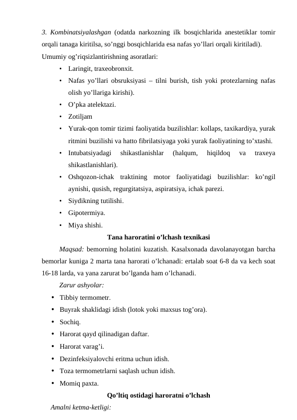 3. Kombinatsiyalashgan (odatda narkozning ilk bosqichlarida anestetiklar tomir
orqali tanaga kiritilsa, so’nggi bosqichlarida esa nafas yo’llari orqali kiritiladi).
Umumiy og’riqsizlantirishning asoratlari:
•
Laringit, traxeobronxit.
•
Nafas yo’llari obsruksiyasi – tilni burish, tish yoki protezlarning nafas
olish yo’llariga kirishi).
•
O’pka atelektazi.
•
Zotiljam
•
Yurak-qon tomir tizimi faoliyatida buzilishlar: kollaps, taxikardiya, yurak
ritmini buzilishi va hatto fibrilatsiyaga yoki yurak faoliyatining to’xtashi.
•
Intubatsiyadagi  shikastlanishlar  (halqum,  hiqildoq  va  traxeya
shikastlanishlari).
•
Oshqozon-ichak  traktining  motor  faoliyatidagi  buzilishlar:  ko’ngil
aynishi, qusish, regurgitatsiya, aspiratsiya, ichak parezi.
•
Siydikning tutilishi.
•
Gipotermiya.
•
Miya shishi.
Tana haroratini o’lchash texnikasi
Maqsad: bemorning holatini kuzatish. Kasalxonada davolanayotgan barcha
bemorlar kuniga 2 marta tana harorati o’lchanadi: ertalab soat 6-8 da va kech soat
16-18 larda, va yana zarurat bo’lganda ham o’lchanadi.
Zarur ashyolar:
• Tibbiy termometr.
• Buyrak shaklidagi idish (lotok yoki maxsus tog’ora).
• Sochiq.
• Harorat qayd qilinadigan daftar.
• Harorat varag’i.
• Dezinfeksiyalovchi eritma uchun idish.
• Toza termometrlarni saqlash uchun idish.
• Momiq paxta.
Qo’ltiq ostidagi haroratni o’lchash
Amalni ketma-ketligi:
