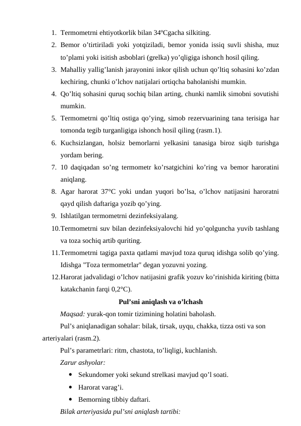 1. Termometrni ehtiyotkorlik bilan 34ºCgacha silkiting.
2. Bemor  o’tirtiriladi yoki  yotqiziladi,  bemor  yonida issiq suvli shisha, muz
to’plami yoki isitish asboblari (grelka) yo’qligiga ishonch hosil qiling.
3. Mahalliy yallig’lanish jarayonini inkor qilish uchun qo’ltiq sohasini ko’zdan
kechiring, chunki o’lchov natijalari ortiqcha baholanishi mumkin.
4. Qo’ltiq sohasini quruq sochiq bilan arting, chunki namlik simobni sovutishi
mumkin.
5. Termometrni qo’ltiq ostiga qo’ying, simob rezervuarining tana terisiga har
tomonda tegib turganligiga ishonch hosil qiling (rasm.1).
6. Kuchsizlangan,  holsiz bemorlarni  yelkasini  tanasiga  biroz siqib turishga
yordam bering.
7. 10 daqiqadan so’ng termometr ko’rsatgichini ko’ring va bemor haroratini
aniqlang.
8. Agar harorat 37°C yoki undan yuqori bo’lsa, o’lchov natijasini haroratni
qayd qilish daftariga yozib qo’ying.
9. Ishlatilgan termometrni dezinfeksiyalang.
10.Termometrni suv bilan dezinfeksiyalovchi hid yo’qolguncha yuvib tashlang
va toza sochiq artib quriting.
11.Termometrni tagiga paxta qatlami mavjud toza quruq idishga solib qo’ying.
Idishga "Toza termometrlar" degan yozuvni yozing.
12.Harorat jadvalidagi o’lchov natijasini grafik yozuv ko’rinishida kiriting (bitta
katakchanin farqi 0,2°C).
Pul’sni aniqlash va o’lchash
Maqsad: yurak-qon tomir tizimining holatini baholash.
Pul’s aniqlanadigan sohalar: bilak, tirsak, uyqu, chakka, tizza osti va son 
arteriyalari (rasm.2).
Pul’s parametrlari: ritm, chastota, to’liqligi, kuchlanish.
Zarur ashyolar:

Sekundomer yoki sekund strelkasi mavjud qo’l soati.

Harorat varag’i.

Bemorning tibbiy daftari.
Bilak arteriyasida pul’sni aniqlash tartibi:
