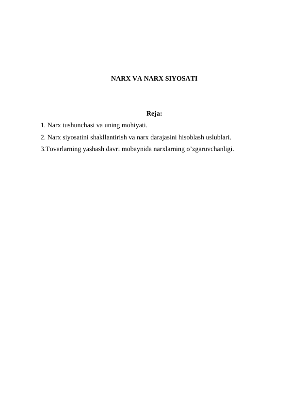 NARX VA NARX SIYOSATI
Reja:
1. Narx tushunchasi va uning mohiyati.
2. Narx siyosatini shakllantirish va narx darajasini hisoblash uslublari.
3.Tovarlarning yashash davri mobaynida narxlarning o’zgaruvchanligi.
