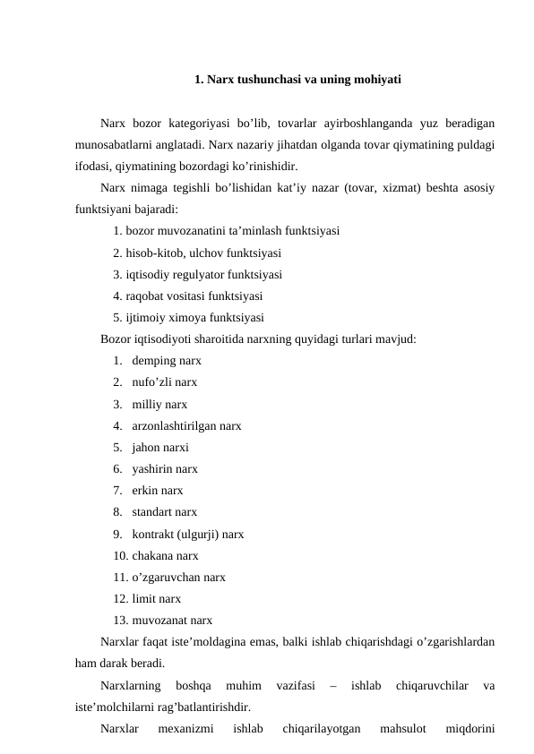 1. Narx tushunchasi va uning mohiyati
Narx  bozor  kategoriyasi  bo’lib,  tovarlar  ayirboshlanganda  yuz  beradigan
munosabatlarni anglatadi. Narx nazariy jihatdan olganda tovar qiymatining puldagi
ifodasi, qiymatining bozordagi ko’rinishidir.
Narx nimaga tegishli bo’lishidan kat’iy nazar (tovar, xizmat) beshta asosiy
funktsiyani bajaradi:
1. bozor muvozanatini ta’minlash funktsiyasi
2. hisob-kitob, ulchov funktsiyasi
3. iqtisodiy regulyator funktsiyasi
4. raqobat vositasi funktsiyasi
5. ijtimoiy ximoya funktsiyasi
Bozor iqtisodiyoti sharoitida narxning quyidagi turlari mavjud:
1. demping narx
2. nufo’zli narx
3. milliy narx
4. arzonlashtirilgan narx
5. jahon narxi
6. yashirin narx
7. erkin narx
8. standart narx
9. kontrakt (ulgurji) narx
10. chakana narx
11. o’zgaruvchan narx
12. limit narx
13. muvozanat narx
Narxlar faqat iste’moldagina emas, balki ishlab chiqarishdagi o’zgarishlardan
ham darak beradi.
Narxlarning  boshqa  muhim  vazifasi  –  ishlab  chiqaruvchilar  va
iste’molchilarni rag’batlantirishdir.
Narxlar  mexanizmi  ishlab  chiqarilayotgan  mahsulot  miqdorini

