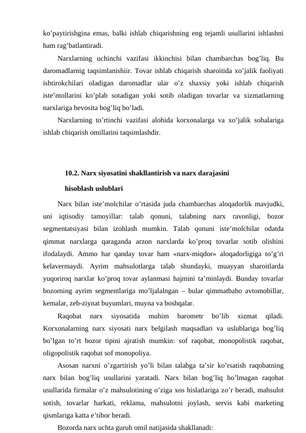 ko’paytirishgina emas, balki ishlab chiqarishning eng tejamli usullarini ishlashni
ham rag’batlantiradi.
Narxlarning  uchinchi  vazifasi  ikkinchisi  bilan  chambarchas  bog’liq.  Bu
daromadlarnig taqsimlanishiir. Tovar ishlab chiqarish sharoitida xo’jalik faoliyati
ishtirokchilari  oladigan  daromadlar  ular  o’z  shaxsiy  yoki  ishlab  chiqarish
iste’mollarini  ko’plab sotadigan  yoki  sotib  oladigan tovarlar  va  xizmatlarning
narxlariga bevosita bog’liq bo’ladi.
Narxlarning to’rtinchi vazifasi alohida korxonalarga va xo’jalik sohalariga
ishlab chiqarish omillarini taqsimlashdir.
10.2. Narx siyosatini shakllantirish va narx darajasini 
hisoblash uslublari
Narx bilan iste’molchilar  o’rtasida juda chambarchas aloqadorlik mavjudki,
uni  iqtisodiy  tamoyillar:  talab  qonuni,  talabning  narx  ravonligi,  bozor
segmentatsiyasi  bilan  izohlash  mumkin.  Talab  qonuni  iste’molchilar  odatda
qimmat  narxlarga  qaraganda  arzon  narxlarda  ko’proq  tovarlar  sotib  olishini
ifodalaydi. Ammo har qanday tovar ham «narx-miqdor» aloqadorligiga to’g’ri
kelavermaydi.  Ayrim  mahsulotlarga  talab  shundayki,  muayyan  sharoitlarda
yuqoriroq narxlar ko’proq tovar aylanmasi hajmini ta’minlaydi. Bunday tovarlar
bozorning ayrim segmentlariga mo’ljalalngan – bular qimmatbaho avtomobillar,
kemalar, zeb-ziynat buyumlari, muyna va boshqalar.
Raqobat  narx  siyosatida  muhim  barometr  bo’lib  xizmat  qiladi.
Korxonalarning narx siyosati  narx belgilash maqsadlari  va uslublariga bog’liq
bo’lgan to’rt bozor tipini ajratish mumkin: sof raqobat, monopolistik raqobat,
oligopolistik raqobat sof monopoliya.
Asosan narxni o’zgartirish yo’li bilan talabga ta’sir ko’rsatish raqobatning
narx  bilan  bog’liq  usullarini  yaratadi.  Narx  bilan  bog’liq  bo’lmagan  raqobat
usullarida firmalar o’z mahsulotining o’ziga xos hislatlariga zo’r beradi, mahsulot
sotish,  tovarlar  harkati,  reklama,  mahsulotni  joylash,  servis  kabi  marketing
qismlariga katta e’tibor beradi.
Bozorda narx uchta guruh omil natijasida shakllanadi:
