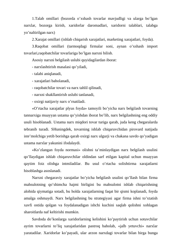 1.Talab omillari (bozorda o’xshash tovarlar mavjudligi va ularga bo’lgan
narxlar,  bozorga  kirish,  xaridorlar  daromadlari,  xaridorni  talablari,  talabga
yo’naltirilgan narx)
2.Xarajat omillari (ishlab chiqarish xarajatlari, marketing xarajatlari, foyda).
3.Raqobat  omillari  (tarmoqdagi  firmalar  soni,  aynan  o’xshash  import
tovarlari,raqobatchilar tovarlariga bo’lgan narxni bilish.
Asosiy narxni belgilash uslubi quyidagilardan iborat:
- narxlashtirish masalasi qo’yiladi, 
- talabi aniqlanadi,
- xarajatlari baholanadi,
- raqobatchilar tovari va narx tahlil qilinadi, 
- narxni shakllantirish uslubi tanlanadi,
- oxirgi natijaviy narx o’rnatiladi.
«O’rtacha xarajatlar plyus foyda» tamoyili bo’yicha narx belgilash tovarning
tannarxiga muayyan ustama qo’yishdan iborat bo’lib, narx belgilashning eng oddiy
usuli hisoblanadi. Ustama narx miqdori tovar turiga qarab, juda keng chegaralarda
tebranib turadi. SHuningdek, tovarning ishlab chiqaruvchidan pirovard natijada
iste’molchiga yetib borishga qarab oxirgi narx ulgurji va chakana savdo qo’yadigan
ustama narxlar yakunini ifodalaydi.
«Ko’zlangan foyda normasi» olishni ta’minlaydigan narx belgilash usulini
qo’llaydigan ishlab chiqaruvchilar oldindan sarf etilgan kapital uchun muayyan
qaytim  foiz  olishga  intmiladilar.  Bu  usul  o’rtacha  solishtirma  xarajatlarni
hisoblashga asoslanadi.
Narxni chegaraviy xarajatlar bo’yicha belgilash usulini qo’llash bilan firma
mahsulotning  qo’shimcha  hajmi  birligini  bu  mahsulotni  ishlab  chiqarishning
alohida qiymatiga sotadi, bu holda xarajatlarning faqat bir qismi koplanadi, foyda
amalga oshmaydi. Narx belgilashning bu strategiyasi agar firma ishni to’xtatish
xavfi ostida qolgan va foydalanadigan ishchi kuchini saqlab qolishni xohlagan
sharoitlarda naf keltirishi mumkin.
Savdoda do’konlarga xaridorlarning kelishini ko’paytirish uchun sotuvchilar
ayrim  tovarlarni  to’liq xarajatlaridan  pastroq baholab,  «jalb  yetuvchi» narxlar
yaratadilar. Xaridorlar ko’payadi, ular arzon narxdagi tovarlar bilan birga bunga
