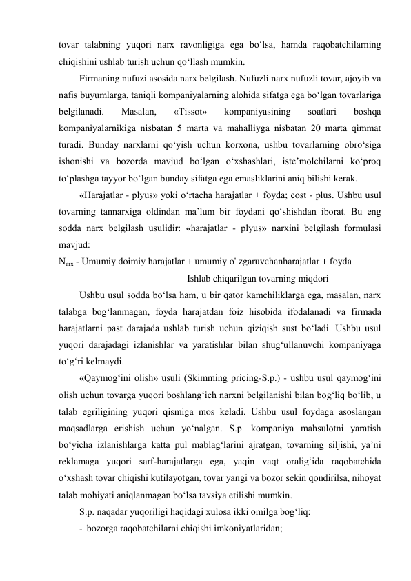tovar talabning yuqori narx ravonligiga ega bo‘lsa, hamda raqobatchilarning 
chiqishini ushlab turish uchun qo‘llash mumkin. 
Firmaning nufuzi asosida narx belgilash. Nufuzli narx nufuzli tovar, ajoyib va 
nafis buyumlarga, taniqli kompaniyalarning alohida sifatga ega bo‘lgan tovarlariga 
belgilanadi. 
Masalan, 
«Tissot» 
kompaniyasining 
soatlari 
boshqa 
kompaniyalarnikiga nisbatan 5 marta va mahalliyga nisbatan 20 marta qimmat 
turadi. Bunday narxlarni qo‘yish uchun korxona, ushbu tovarlarning obro‘siga 
ishonishi va bozorda mavjud bo‘lgan o‘xshashlari, iste’molchilarni ko‘proq 
to‘plashga tayyor bo‘lgan bunday sifatga ega emasliklarini aniq bilishi kerak. 
«Harajatlar - plyus» yoki o‘rtacha harajatlar + foyda; cost - plus. Ushbu usul 
tovarning tannarxiga oldindan ma’lum bir foydani qo‘shishdan iborat. Bu eng 
sodda narx belgilash usulidir: «harajatlar - plyus» narxini belgilash formulasi 
mavjud: 
Narx - Umumiy doimiy harajatlar + umumiy o' zgaruvchanharajatlar + foyda 
Ishlab chiqarilgan tovarning miqdori 
Ushbu usul sodda bo‘lsa ham, u bir qator kamchiliklarga ega, masalan, narx 
talabga bog‘lanmagan, foyda harajatdan foiz hisobida ifodalanadi va firmada 
harajatlarni past darajada ushlab turish uchun qiziqish sust bo‘ladi. Ushbu usul 
yuqori darajadagi izlanishlar va yaratishlar bilan shug‘ullanuvchi kompaniyaga 
to‘g‘ri kelmaydi. 
«Qaymog‘ini olish» usuli (Skimming pricing-S.p.) - ushbu usul qaymog‘ini 
olish uchun tovarga yuqori boshlang‘ich narxni belgilanishi bilan bog‘liq bo‘lib, u 
talab egriligining yuqori qismiga mos keladi. Ushbu usul foydaga asoslangan 
maqsadlarga erishish uchun yo‘nalgan. S.p. kompaniya mahsulotni yaratish 
bo‘yicha izlanishlarga katta pul mablag‘larini ajratgan, tovarning siljishi, ya’ni 
reklamaga yuqori sarf-harajatlarga ega, yaqin vaqt oralig‘ida raqobatchida 
o‘xshash tovar chiqishi kutilayotgan, tovar yangi va bozor sekin qondirilsa, nihoyat 
talab mohiyati aniqlanmagan bo‘lsa tavsiya etilishi mumkin. 
S.p. naqadar yuqoriligi haqidagi xulosa ikki omilga bog‘liq: 
- bozorga raqobatchilarni chiqishi imkoniyatlaridan; 

