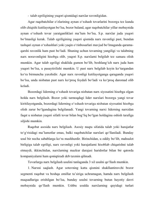 - talab egriligining yuqori qismidagi narxlar ravonligidan. 
Agar raqobatchilar o‘zlarining aynan o‘xshash tovarlarini bozorga tez kunda 
olib chiqishi kutilayotgan bo‘lsa, bozor baland, agar raqobatchilar yillar mobaynida 
aynan o‘xshash tovar yaratganliklari ma’lum bo‘lsa, S.p. narxlar juda yuqori 
bo‘lmasligi kerak. Talab egriligining yuqori qismida narx ravonligi past, bundan 
tashqari aynan o‘xshashlari yoki yaqin o‘rinbosarlari mavjud bo‘lmaganda qarama-
qarshi ravonlik ham past bo‘ladi. Shuning uchun tovarning yangiligi va talabning 
narx noravonligini hisobga olib, yuqori S.p. narxlarni belgilab tez samara olish 
mumkin. Agar talab egriligi shaklida gumon bo‘lib, boshlang‘ich narx juda ham 
yuqori bo‘lsa, u pasaytirilishi mumkin. U past narx belgilab keyin ko‘targandan 
ko‘ra birmuncha yaxshidir. Agar narx ravonligi kutilayotganga qaraganda yuqori 
bo‘lsa, unda nisbatan past narx ko‘proq foydali bo‘ladi va ko‘proq daromad olib 
keladi. 
Bozordagi liderning o‘xshash tovariga nisbatan narx siyosatini hisobga olgan 
holda narx belgilash. Bozor yoki tarmoqdagi lider narxlari bozorga yangi tovar 
kiritilayotganda, bozordagi liderning o‘xshash tovariga nisbatan siyosatini hisobga 
olish zarur bo‘lgandagina belgilanadi. Yangi tovarning narxi liderning narxidan 
faqat u nisbatan yuqori sifatli tovar bilan bog‘liq bo‘lgan holdagina oshish tarafiga 
siljishi mumkin. 
Raqobat asosida narx belgilash. Asosiy nuqta sifatida talab yoki harajatlar 
to‘g‘risidagi ma’lumotlar emas, balki raqobatchilar narxlari qo‘llaniladi. Bunday 
usul bir necha sabablarga ko‘ra mashhurdir. Birinchidan, u oddiy bo‘lib, mahsulot 
birligiga talab egriligi, narx ravonligi yoki harajatlarni hisoblab chiqarishni talab 
etmaydi, ikkinchidan, narxlarning mazkur darajasi haridorlar bilan bir qatorda 
kompaniyalarni ham qoniqtiradi deb taxmin qilinadi. 
Tovarlarga narx belgilash usulini tanlaganda 3 xil usulni qo‘llash mumkin. 
1. Narxni saqlash. Agar sotuvning katta qismini shakllantiruvchi bozor 
segmenti raqobat va boshqa omillar ta’siriga uchramagan, hamda narx belgilash 
maqsadlariga erishilgan bo‘lsa, bunday usulni tovarning butun hayotiy davri 
mobaynida qo‘llash mumkin. Ushbu usulda narxlarning quyidagi turlari 
