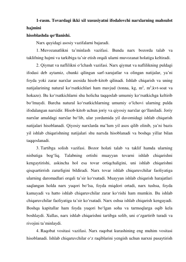 1-rasm. Tovardagi ikki xil xususiyatni ifodalovchi narxlarning mahsulot 
hajmini 
hisoblashda qo‘llanishi. 
Narx quyidagi asosiy vazifalarni bajaradi. 
1. Muvozanatlikni ta’minlash vazifasi. Bunda narx bozorda talab va 
taklifning hajmi va tarkibiga ta’sir etish orqali ularni muvozanat holatiga keltiradi. 
2. Qiymat va naflilikni o‘lchash vazifasi. Narx qiymat va naflilikning puldagi 
ifodasi deb aytamiz, chunki qilingan sarf-xarajatlar va olingan natijalar, ya’ni 
foyda yoki zarar narxlar asosida hisob-kitob qilinadi. Ishlab chiqarish va uning 
natijalarining natural ko‘rsatkichlari ham mavjud (tonna, kg, m2, m3,kvt-soat va 
hokazo). Bu ko‘rsatkichlarni shu holicha taqqoslab umumiy ko‘rsatkichga keltirib 
bo‘lmaydi. Barcha natural ko‘rsatkichlarning umumiy o‘lchovi ularning pulda 
ifodalangan narxidir. Hisob-kitob uchun joriy va qiyosiy narxlar qo‘llaniladi. Joriy 
narxlar amaldagi narxlar bo‘lib, ular yordamida yil davomidagi ishlab chiqarish 
natijalari hisoblanadi. Qiyosiy narxlarda ma’lum yil asos qilib olinib, ya’ni bazis 
yil ishlab chiqarishning natijalari shu narxda hisoblanadi va boshqa yillar bilan 
taqqoslanadi. 
3. Tartibga solish vazifasi. Bozor holati talab va taklif hamda ularning 
nisbatiga bog‘liq. Talabning ortishi muayyan tovarni ishlab chiqarishni 
kengaytirishi, askincha hol esa tovar ortiqchaligini, uni ishlab chiqarishni 
qisqsartirrish zarurligini bildiradi. Narx tovar ishlab chiqaruvchilar faoliyatiga 
ularning daromadlari orqali ta’sir ko‘rsatadi. Muayyan ishlab chiqarish harajatlari 
saqlangan holda narx yuqori bo‘lsa, foyda miqdori ortadi, narx tushsa, foyda 
kamayadi va hatto ishlab chiqaruvchilar zarar ko‘rishi ham mumkin. Bu ishlab 
chiqaruvchilar faoliyatiga ta’sir ko‘rsatadi. Narx oshsa ishlab chiqarish kengayadi. 
Boshqa kapitallar ham foyda yuqori bo‘lgan soha va tarmoqlarga oqib kela 
boshlaydi. Xullas, narx ishlab chiqarishni tartibga solib, uni o‘zgartirib turadi va 
rivojini ta’minlaydi. 
4. Raqobat vositasi vazifasi. Narx raqobat kurashining eng muhim vositasi 
hisoblanadi. Ishlab chiqaruvchilar o‘z raqiblarini yengish uchun narxni pasaytirish 

