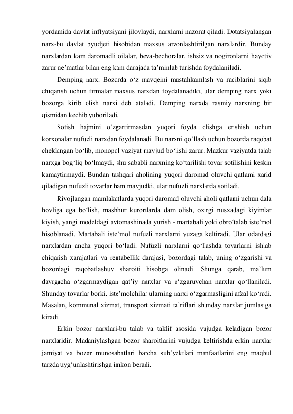 yordamida davlat inflyatsiyani jilovlaydi, narxlarni nazorat qiladi. Dotatsiyalangan 
narx-bu davlat byudjeti hisobidan maxsus arzonlashtirilgan narxlardir. Bunday 
narxlardan kam daromadli oilalar, beva-bechoralar, ishsiz va nogironlarni hayotiy 
zarur ne’matlar bilan eng kam darajada ta’minlab turishda foydalaniladi. 
Demping narx. Bozorda o‘z mavqeini mustahkamlash va raqiblarini siqib 
chiqarish uchun firmalar maxsus narxdan foydalanadiki, ular demping narx yoki 
bozorga kirib olish narxi deb ataladi. Demping narxda rasmiy narxning bir 
qismidan kechib yuboriladi. 
Sotish hajmini o‘zgartirmasdan yuqori foyda olishga erishish uchun 
korxonalar nufuzli narxdan foydalanadi. Bu narxni qo‘llash uchun bozorda raqobat 
cheklangan bo‘lib, monopol vaziyat mavjud bo‘lishi zarur. Mazkur vaziyatda talab 
narxga bog‘liq bo‘lmaydi, shu sababli narxning ko‘tarilishi tovar sotilishini keskin 
kamaytirmaydi. Bundan tashqari aholining yuqori daromad oluvchi qatlami xarid 
qiladigan nufuzli tovarlar ham mavjudki, ular nufuzli narxlarda sotiladi. 
Rivojlangan mamlakatlarda yuqori daromad oluvchi aholi qatlami uchun dala 
hovliga ega bo‘lish, mashhur kurortlarda dam olish, oxirgi nusxadagi kiyimlar 
kiyish, yangi modeldagi avtomashinada yurish - martabali yoki obro‘talab iste’mol 
hisoblanadi. Martabali iste’mol nufuzli narxlarni yuzaga keltiradi. Ular odatdagi 
narxlardan ancha yuqori bo‘ladi. Nufuzli narxlarni qo‘llashda tovarlarni ishlab 
chiqarish xarajatlari va rentabellik darajasi, bozordagi talab, uning o‘zgarishi va 
bozordagi raqobatlashuv sharoiti hisobga olinadi. Shunga qarab, ma’lum 
davrgacha o‘zgarmaydigan qat’iy narxlar va o‘zgaruvchan narxlar qo‘llaniladi. 
Shunday tovarlar borki, iste’molchilar ularning narxi o‘zgarmasligini afzal ko‘radi. 
Masalan, kommunal xizmat, transport xizmati ta’riflari shunday narxlar jumlasiga 
kiradi. 
Erkin bozor narxlari-bu talab va taklif asosida vujudga keladigan bozor 
narxlaridir. Madaniylashgan bozor sharoitlarini vujudga keltirishda erkin narxlar 
jamiyat va bozor munosabatlari barcha sub’yektlari manfaatlarini eng maqbul 
tarzda uyg‘unlashtirishga imkon beradi. 
