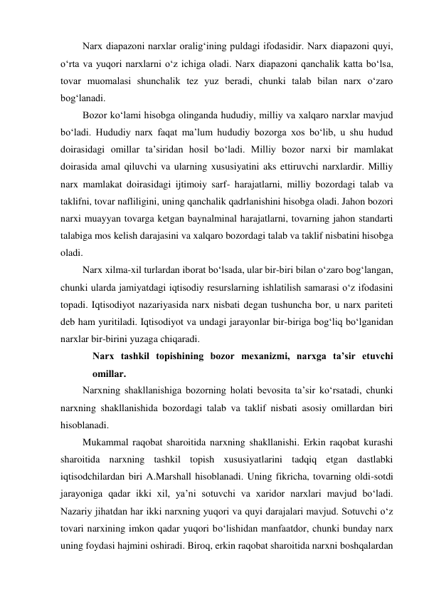 Narx diapazoni narxlar oralig‘ining puldagi ifodasidir. Narx diapazoni quyi, 
o‘rta va yuqori narxlarni o‘z ichiga oladi. Narx diapazoni qanchalik katta bo‘lsa, 
tovar muomalasi shunchalik tez yuz beradi, chunki talab bilan narx o‘zaro 
bog‘lanadi. 
Bozor ko‘lami hisobga olinganda hududiy, milliy va xalqaro narxlar mavjud 
bo‘ladi. Hududiy narx faqat ma’lum hududiy bozorga xos bo‘lib, u shu hudud 
doirasidagi omillar ta’siridan hosil bo‘ladi. Milliy bozor narxi bir mamlakat 
doirasida amal qiluvchi va ularning xususiyatini aks ettiruvchi narxlardir. Milliy 
narx mamlakat doirasidagi ijtimoiy sarf- harajatlarni, milliy bozordagi talab va 
taklifni, tovar nafliligini, uning qanchalik qadrlanishini hisobga oladi. Jahon bozori 
narxi muayyan tovarga ketgan baynalminal harajatlarni, tovarning jahon standarti 
talabiga mos kelish darajasini va xalqaro bozordagi talab va taklif nisbatini hisobga 
oladi. 
Narx xilma-xil turlardan iborat bo‘lsada, ular bir-biri bilan o‘zaro bog‘langan, 
chunki ularda jamiyatdagi iqtisodiy resurslarning ishlatilish samarasi o‘z ifodasini 
topadi. Iqtisodiyot nazariyasida narx nisbati degan tushuncha bor, u narx pariteti 
deb ham yuritiladi. Iqtisodiyot va undagi jarayonlar bir-biriga bog‘liq bo‘lganidan 
narxlar bir-birini yuzaga chiqaradi. 
Narx tashkil topishining bozor mexanizmi, narxga ta’sir etuvchi 
omillar. 
Narxning shakllanishiga bozorning holati bevosita ta’sir ko‘rsatadi, chunki 
narxning shakllanishida bozordagi talab va taklif nisbati asosiy omillardan biri 
hisoblanadi. 
Mukammal raqobat sharoitida narxning shakllanishi. Erkin raqobat kurashi 
sharoitida narxning tashkil topish xususiyatlarini tadqiq etgan dastlabki 
iqtisodchilardan biri A.Marshall hisoblanadi. Uning fikricha, tovarning oldi-sotdi 
jarayoniga qadar ikki xil, ya’ni sotuvchi va xaridor narxlari mavjud bo‘ladi. 
Nazariy jihatdan har ikki narxning yuqori va quyi darajalari mavjud. Sotuvchi o‘z 
tovari narxining imkon qadar yuqori bo‘lishidan manfaatdor, chunki bunday narx 
uning foydasi hajmini oshiradi. Biroq, erkin raqobat sharoitida narxni boshqalardan 
