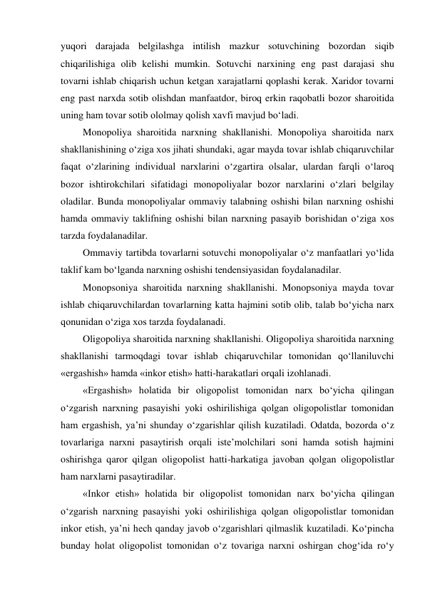 yuqori darajada belgilashga intilish mazkur sotuvchining bozordan siqib 
chiqarilishiga olib kelishi mumkin. Sotuvchi narxining eng past darajasi shu 
tovarni ishlab chiqarish uchun ketgan xarajatlarni qoplashi kerak. Xaridor tovarni 
eng past narxda sotib olishdan manfaatdor, biroq erkin raqobatli bozor sharoitida 
uning ham tovar sotib ololmay qolish xavfi mavjud bo‘ladi. 
Monopoliya sharoitida narxning shakllanishi. Monopoliya sharoitida narx 
shakllanishining o‘ziga xos jihati shundaki, agar mayda tovar ishlab chiqaruvchilar 
faqat o‘zlarining individual narxlarini o‘zgartira olsalar, ulardan farqli o‘laroq 
bozor ishtirokchilari sifatidagi monopoliyalar bozor narxlarini o‘zlari belgilay 
oladilar. Bunda monopoliyalar ommaviy talabning oshishi bilan narxning oshishi 
hamda ommaviy taklifning oshishi bilan narxning pasayib borishidan o‘ziga xos 
tarzda foydalanadilar. 
Ommaviy tartibda tovarlarni sotuvchi monopoliyalar o‘z manfaatlari yo‘lida 
taklif kam bo‘lganda narxning oshishi tendensiyasidan foydalanadilar. 
Monopsoniya sharoitida narxning shakllanishi. Monopsoniya mayda tovar 
ishlab chiqaruvchilardan tovarlarning katta hajmini sotib olib, talab bo‘yicha narx 
qonunidan o‘ziga xos tarzda foydalanadi. 
Oligopoliya sharoitida narxning shakllanishi. Oligopoliya sharoitida narxning 
shakllanishi tarmoqdagi tovar ishlab chiqaruvchilar tomonidan qo‘llaniluvchi 
«ergashish» hamda «inkor etish» hatti-harakatlari orqali izohlanadi. 
«Ergashish» holatida bir oligopolist tomonidan narx bo‘yicha qilingan 
o‘zgarish narxning pasayishi yoki oshirilishiga qolgan oligopolistlar tomonidan 
ham ergashish, ya’ni shunday o‘zgarishlar qilish kuzatiladi. Odatda, bozorda o‘z 
tovarlariga narxni pasaytirish orqali iste’molchilari soni hamda sotish hajmini 
oshirishga qaror qilgan oligopolist hatti-harkatiga javoban qolgan oligopolistlar 
ham narxlarni pasaytiradilar. 
«Inkor etish» holatida bir oligopolist tomonidan narx bo‘yicha qilingan 
o‘zgarish narxning pasayishi yoki oshirilishiga qolgan oligopolistlar tomonidan 
inkor etish, ya’ni hech qanday javob o‘zgarishlari qilmaslik kuzatiladi. Ko‘pincha 
bunday holat oligopolist tomonidan o‘z tovariga narxni oshirgan chog‘ida ro‘y 
