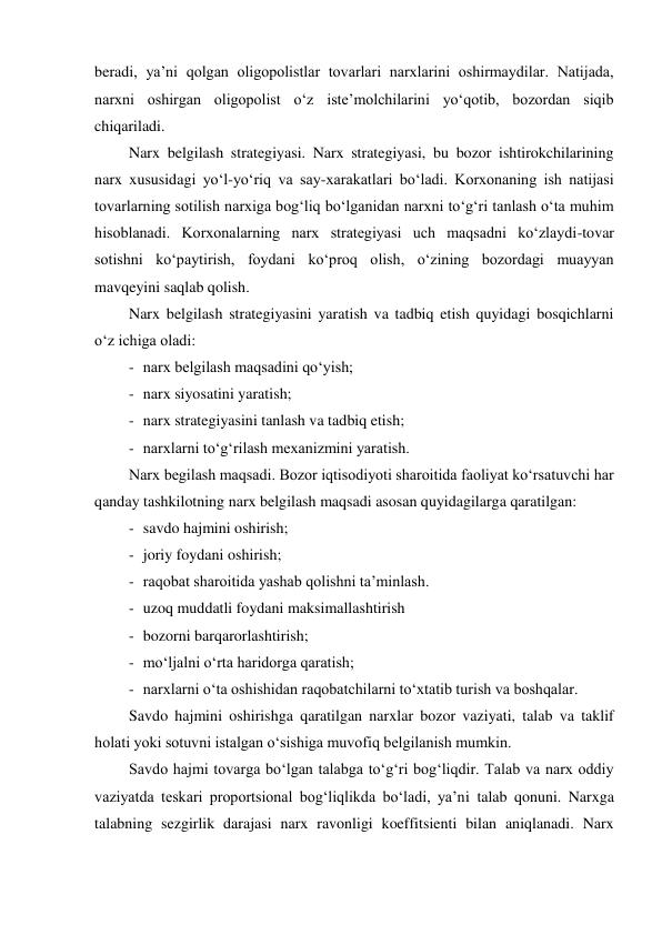 beradi, ya’ni qolgan oligopolistlar tovarlari narxlarini oshirmaydilar. Natijada, 
narxni oshirgan oligopolist o‘z iste’molchilarini yo‘qotib, bozordan siqib 
chiqariladi. 
Narx belgilash strategiyasi. Narx strategiyasi, bu bozor ishtirokchilarining 
narx xususidagi yo‘l-yo‘riq va say-xarakatlari bo‘ladi. Korxonaning ish natijasi 
tovarlarning sotilish narxiga bog‘liq bo‘lganidan narxni to‘g‘ri tanlash o‘ta muhim 
hisoblanadi. Korxonalarning narx strategiyasi uch maqsadni ko‘zlaydi-tovar 
sotishni ko‘paytirish, foydani ko‘proq olish, o‘zining bozordagi muayyan 
mavqeyini saqlab qolish. 
Narx belgilash strategiyasini yaratish va tadbiq etish quyidagi bosqichlarni 
o‘z ichiga oladi: 
- narx belgilash maqsadini qo‘yish; 
- narx siyosatini yaratish; 
- narx strategiyasini tanlash va tadbiq etish; 
- narxlarni to‘g‘rilash mexanizmini yaratish. 
Narx begilash maqsadi. Bozor iqtisodiyoti sharoitida faoliyat ko‘rsatuvchi har 
qanday tashkilotning narx belgilash maqsadi asosan quyidagilarga qaratilgan: 
- savdo hajmini oshirish; 
- joriy foydani oshirish; 
- raqobat sharoitida yashab qolishni ta’minlash. 
- uzoq muddatli foydani maksimallashtirish 
- bozorni barqarorlashtirish; 
- mo‘ljalni o‘rta haridorga qaratish; 
- narxlarni o‘ta oshishidan raqobatchilarni to‘xtatib turish va boshqalar. 
Savdo hajmini oshirishga qaratilgan narxlar bozor vaziyati, talab va taklif 
holati yoki sotuvni istalgan o‘sishiga muvofiq belgilanish mumkin. 
Savdo hajmi tovarga bo‘lgan talabga to‘g‘ri bog‘liqdir. Talab va narx oddiy 
vaziyatda teskari proportsional bog‘liqlikda bo‘ladi, ya’ni talab qonuni. Narxga 
talabning sezgirlik darajasi narx ravonligi koeffitsienti bilan aniqlanadi. Narx 
