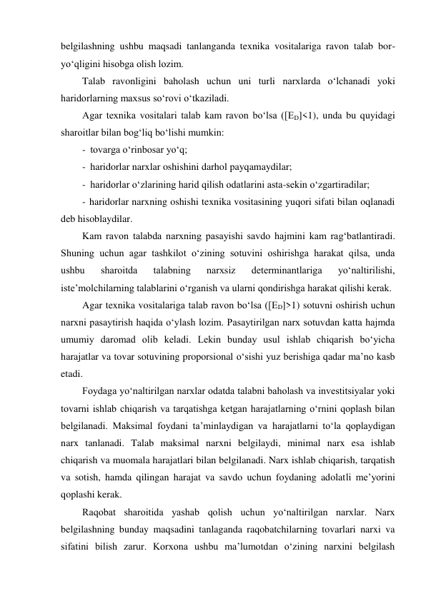 belgilashning ushbu maqsadi tanlanganda texnika vositalariga ravon talab bor-
yo‘qligini hisobga olish lozim. 
Talab ravonligini baholash uchun uni turli narxlarda o‘lchanadi yoki 
haridorlarning maxsus so‘rovi o‘tkaziladi. 
Agar texnika vositalari talab kam ravon bo‘lsa ([ED]<1), unda bu quyidagi 
sharoitlar bilan bog‘liq bo‘lishi mumkin: 
- tovarga o‘rinbosar yo‘q; 
- haridorlar narxlar oshishini darhol payqamaydilar; 
- haridorlar o‘zlarining harid qilish odatlarini asta-sekin o‘zgartiradilar; 
- haridorlar narxning oshishi texnika vositasining yuqori sifati bilan oqlanadi 
deb hisoblaydilar. 
Kam ravon talabda narxning pasayishi savdo hajmini kam rag‘batlantiradi. 
Shuning uchun agar tashkilot o‘zining sotuvini oshirishga harakat qilsa, unda 
ushbu 
sharoitda 
talabning 
narxsiz 
determinantlariga 
yo‘naltirilishi, 
iste’molchilarning talablarini o‘rganish va ularni qondirishga harakat qilishi kerak. 
Agar texnika vositalariga talab ravon bo‘lsa ([ED]>1) sotuvni oshirish uchun 
narxni pasaytirish haqida o‘ylash lozim. Pasaytirilgan narx sotuvdan katta hajmda 
umumiy daromad olib keladi. Lekin bunday usul ishlab chiqarish bo‘yicha 
harajatlar va tovar sotuvining proporsional o‘sishi yuz berishiga qadar ma’no kasb 
etadi. 
Foydaga yo‘naltirilgan narxlar odatda talabni baholash va investitsiyalar yoki 
tovarni ishlab chiqarish va tarqatishga ketgan harajatlarning o‘rnini qoplash bilan 
belgilanadi. Maksimal foydani ta’minlaydigan va harajatlarni to‘la qoplaydigan 
narx tanlanadi. Talab maksimal narxni belgilaydi, minimal narx esa ishlab 
chiqarish va muomala harajatlari bilan belgilanadi. Narx ishlab chiqarish, tarqatish 
va sotish, hamda qilingan harajat va savdo uchun foydaning adolatli me’yorini 
qoplashi kerak. 
Raqobat sharoitida yashab qolish uchun yo‘naltirilgan narxlar. Narx 
belgilashning bunday maqsadini tanlaganda raqobatchilarning tovarlari narxi va 
sifatini bilish zarur. Korxona ushbu ma’lumotdan o‘zining narxini belgilash 
