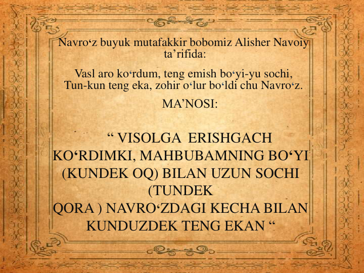 MA’NOSI:
“ VISOLGA ERISHGACH
KO‘RDIMKI, MAHBUBAMNING BO‘YI
(KUNDEK OQ) BILAN UZUN SOCHI
(TUNDEK
QORA ) NAVRO‘ZDAGI KECHA BILAN
KUNDUZDEK TENG EKAN “
Navro‘z buyuk mutafakkir bobomiz Alisher Navoiy
ta’rifida:
Vasl aro ko‘rdum, teng emish bo‘yi-yu sochi,
Tun-kun teng eka, zohir o‘lur bo‘ldi chu Navro‘z.
