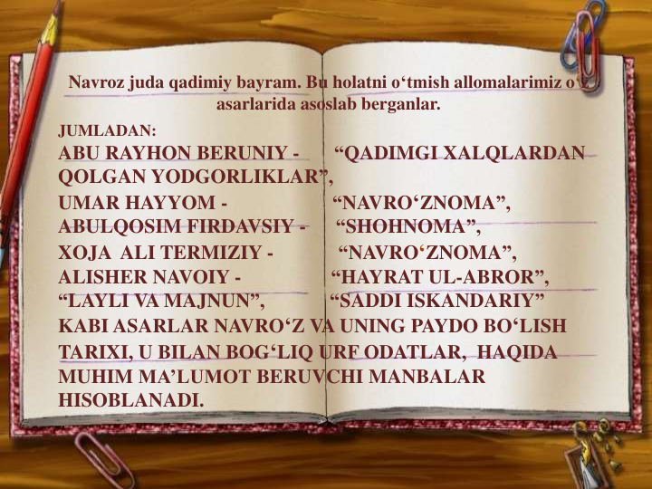 JUMLADAN:
ABU RAYHON BERUNIY -
“QADIMGI XALQLARDAN
QOLGAN YODGORLIKLAR”,
UMAR HAYYOM -
“NAVRO‘ZNOMA”,
ABULQOSIM FIRDAVSIY -
“SHOHNOMA”,
XOJA ALI TERMIZIY -
“NAVRO‘ZNOMA”,
ALISHER NAVOIY -
“HAYRAT UL-ABROR”,                     
“LAYLI VA MAJNUN”,             “SADDI ISKANDARIY”  
KABI ASARLAR NAVRO‘Z VA UNING PAYDO BO‘LISH
TARIXI, U BILAN BOG‘LIQ URF ODATLAR,  HAQIDA
MUHIM MA’LUMOT BERUVCHI MANBALAR
HISOBLANADI.
Navroz juda qadimiy bayram. Bu holatni o‘tmish allomalarimiz o‘z
asarlarida asoslab berganlar.
