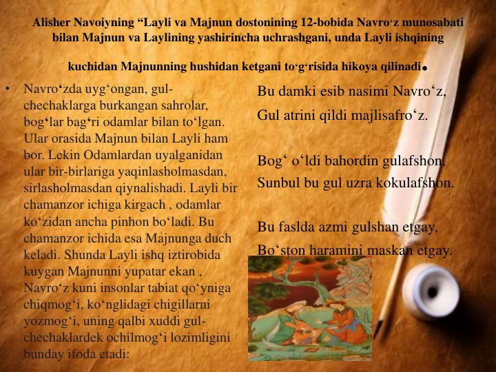 Alisher Navoiyning “Layli va Majnun dostonining 12-bobida Navro‘z munosabati
bilan Majnun va Laylining yashirincha uchrashgani, unda Layli ishqining
kuchidan Majnunning hushidan ketgani to‘g‘risida hikoya qilinadi. 
•
Navro‘zda uyg‘ongan, gul-
chechaklarga burkangan sahrolar, 
bog‘lar bag‘ri odamlar bilan to‘lgan. 
Ular orasida Majnun bilan Layli ham 
bor. Lekin Odamlardan uyalganidan
ular bir-birlariga yaqinlasholmasdan, 
sirlasholmasdan qiynalishadi. Layli bir
chamanzor ichiga kirgach , odamlar
ko‘zidan ancha pinhon bo‘ladi. Bu 
chamanzor ichida esa Majnunga duch
keladi. Shunda Layli ishq iztirobida
kuygan Majnunni yupatar ekan , 
Navro‘z kuni insonlar tabiat qo‘yniga
chiqmog‘i, ko‘nglidagi chigillarni
yozmog‘i, uning qalbi xuddi gul-
chechaklardek ochilmog‘i lozimligini
bunday ifoda etadi:
Bu damki esib nasimi Navro‘z,
Gul atrini qildi majlisafro‘z.
Bog‘ o‘ldi bahordin gulafshon,
Sunbul bu gul uzra kokulafshon.
Bu faslda azmi gulshan etgay,
Bo‘ston haramini maskan etgay.
