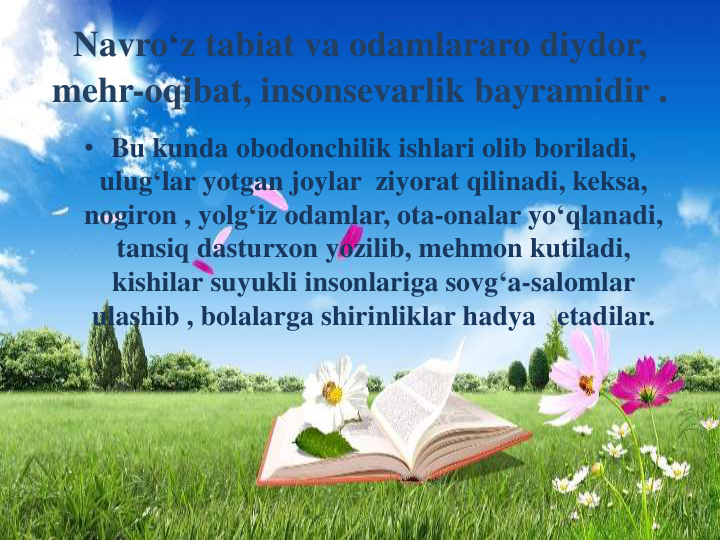 Navro‘z tabiat va odamlararo diydor, 
mehr-oqibat, insonsevarlik bayramidir .
• Bu kunda obodonchilik ishlari olib boriladi, 
ulug‘lar yotgan joylar ziyorat qilinadi, keksa, 
nogiron , yolg‘iz odamlar, ota-onalar yo‘qlanadi, 
tansiq dasturxon yozilib, mehmon kutiladi, 
kishilar suyukli insonlariga sovg‘a-salomlar
ulashib , bolalarga shirinliklar hadya etadilar.
