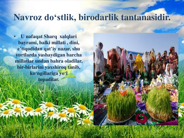 Navroz do‘stlik, birodarlik tantanasidir.
•
U nafaqat Sharq xalqlari
bayrami, balki millati , dini, 
e’tiqodidan qat’iy nazar, shu
yurtlarda yashaydigan barcha
millatlar undan bahra oladilar, 
bir-birlarini yaxshiroq tanib, 
ko‘ngillariga yo‘l
topadilar.
