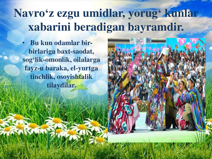 Navro‘z ezgu umidlar, yorug‘ kunlar
xabarini beradigan bayramdir.
• Bu kun odamlar bir-
birlariga baxt-saodat, 
sog‘lik-omonlik, oilalarga
fayz-u baraka, el-yurtga
tinchlik, osoyishtalik
tilaydilar.
