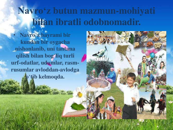 Navro‘z butun mazmun-mohiyati
bilan ibratli odobnomadir.
• Navro‘z bayrami bir
kundan bir oygacha
nishonlanib, uni tantana
qilish bilan bog‘liq turli
urf-odatlar, udumlar, rasm-
rusumlar avloddan-avlodga
o‘tib kelmoqda.
