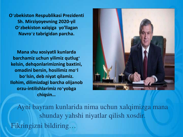 O‘zbekiston Respublikasi Prezidenti
Sh. Mirziyoyevning 2020-yil 
O‘zbekiston xalqiga yo’llagan
Navro‘z tabrigidan parcha.
Mana shu xosiyatli kunlarda
barchamiz uchun yilimiz qutlug‘
kelsin, dehqonlarimizning baxtini, 
omadini bersin, hosilimiz mo‘l
bo‘lsin, deb niyat qilamiz.
Ilohim, dilimizdagi barcha olijanob
orzu-intilishlarimiz ro‘yobga
chiqsin…
Ayni bayram kunlarida nima uchun xalqimizga mana
shunday yahshi niyatlar qilish xosdir.
Fikringizni bildiring…
