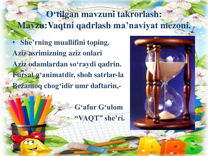 O‘tilgan mavzuni takrorlash:
Mavzu:Vaqtni qadrlash ma’naviyat mezoni.
• She’rning muallifini toping.
Aziz asrimizning aziz onlari
Aziz odamlardan so‘raydi qadrin.
Fursat g‘animatdir, shoh satrlar-la
Bezamoq chog‘idir umr daftarin,-
G‘afur G‘ulom
“VAQT” she’ri.
