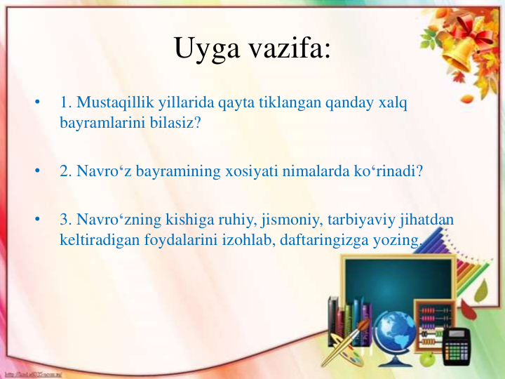 Uyga vazifa:
•
1. Mustaqillik yillarida qayta tiklangan qanday xalq
bayramlarini bilasiz?
•
2. Navro‘z bayramining xosiyati nimalarda ko‘rinadi?
•
3. Navro‘zning kishiga ruhiy, jismoniy, tarbiyaviy jihatdan
keltiradigan foydalarini izohlab, daftaringizga yozing.
