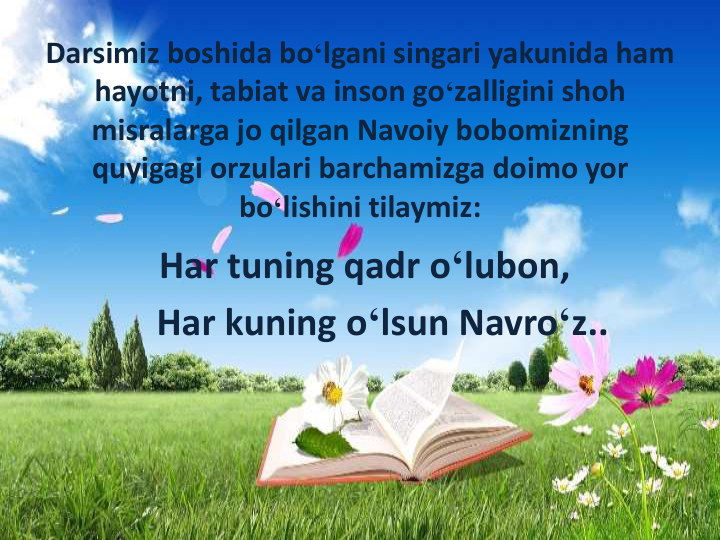 Darsimiz boshida bo‘lgani singari yakunida ham 
hayotni, tabiat va inson go‘zalligini shoh
misralarga jo qilgan Navoiy bobomizning
quyigagi orzulari barchamizga doimo yor
bo‘lishini tilaymiz:
Har tuning qadr o‘lubon,
Har kuning o‘lsun Navro‘z..
